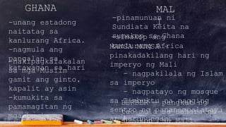 GHANA
-unang estadong
naitatag sa
kanlurang Africa.
-nagmula ang
pangalan sa
katawagan sa hari
MAL
I
-nakipagkalakalan
sa mga Muslim
gamit ang ginto,
kapalit ay asin
-kumukita sa
pamamagitan ng
mga buwis
-pinamunuan ni
Sundiata Keita na
sumakop sa Ghana-sinakop ang
kanlurang AfricaMANSA MUNSA –
pinakadakilang hari ng
imperyo ng Mali
- nagpakilala ng Islam
sa imperyo
- nagpatayo ng mosque
sa Timbuktu na nagging
sentro ng pananampalataya
at karunungan.
BERBER – pangkat ng
tao mula sa Sahara na
sumakop sa Mali
 