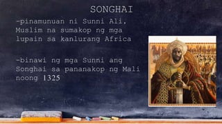 SONGHAI
-pinamunuan ni Sunni Ali,
Muslim na sumakop ng mga
lupain sa kanlurang Africa
-binawi ng mga Sunni ang
Songhai sa pananakop ng Mali
noong 1325
 