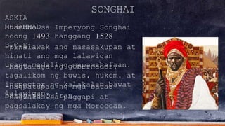 SONGHAI
ASKIA
MUHAMMAD-namuno sa Imperyong Songhai
noong 1493 hanggang 1528
B.C.E.-pinalawak ang nasasakupan at
hinati ang mga lalawigan
upang madaling mapamahalaan.-nagtalaga ng gobernador,
tagalikom ng buwis, hukom, at
inspector ng kalakalan bawat
lalawigan.
-nagpatupad ng mga batas
batay sa Qu’ran-nagwakas sa paggapi at
pagsalakay ng mga Moroccan.
 