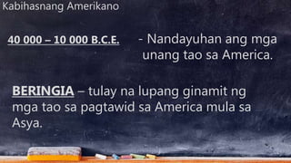 Kabihasnang Amerikano
- Nandayuhan ang mga
unang tao sa America.
BERINGIA – tulay na lupang ginamit ng
mga tao sa pagtawid sa America mula sa
Asya.
40 000 – 10 000 B.C.E.
 