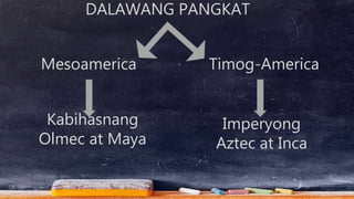 DALAWANG PANGKAT
Mesoamerica Timog-America
Kabihasnang
Olmec at Maya
Imperyong
Aztec at Inca
 