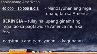 Kabihasnang Amerikano
- Nandayuhan ang mga
unang tao sa America.
BERINGIA – tulay na lupang ginamit ng
mga tao sa pagtawid sa America mula sa
Asya.
40 000 – 10 000 B.C.E.
-nagsimula ang pamayanan sa kagubatan.
 