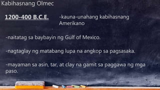 Kabihasnang Olmec
-kauna-unahang kabihasnang
Amerikano
-naitatag sa baybayin ng Gulf of Mexico.
1200-400 B.C.E.
-nagtaglay ng matabang lupa na angkop sa pagsasaka.
-mayaman sa asin, tar, at clay na gamit sa paggawa ng mga
paso.
 