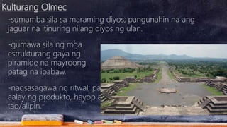 Kulturang Olmec
-sumamba sila sa maraming diyos; pangunahin na ang
jaguar na itinuring nilang diyos ng ulan.
-gumawa sila ng mga
estrukturang gaya ng
piramide na mayroong
patag na ibabaw.
-nagsasagawa ng ritwal; pag-
aalay ng produkto, hayop at
tao/alipin.
 