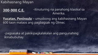 Kabihasnang Mayan
-itinuturing na panahong klasikal sa
Amerika.
Yucatan, Peninsula – umusbong ang kabihasnang Mayan
600 taon mataos ang pagbagsak ng Olmec
300-900 C.E.
-pagsasaka at pakikipagkalakalan ang pangunahing
ikinabubuhay.
 