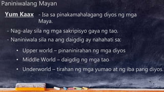 Paniniwalang Mayan
- Isa sa pinakamahalagang diyos ng mga
Maya.
- Nag-alay sila ng mga sakripisyo gaya ng tao.
Yum Kaax
- Naniniwala sila na ang daigdig ay nahahati sa:
• Upper world – pinaninirahan ng mga diyos
• Middle World – daigdig ng mga tao
• Underworld – tirahan ng mga yumao at ng iba pang diyos.
 