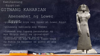 Kabihasnang
Egyptian
GITNANG KAHARIAN
Amenemhet ng Lower
Egypt-pinagbuklod niya nag Upper at Lower Egypt
-ginawang kabisera ang Thebes
-lumawak ang lupang pansakahan ng
mga Ehipto dahil sa ipinatupad
niyang proyekto ng patubig
-pagsakop sa mga karatig lugar gaya
ng Nubia na mayaman sa ginto at ang
Syria.
 