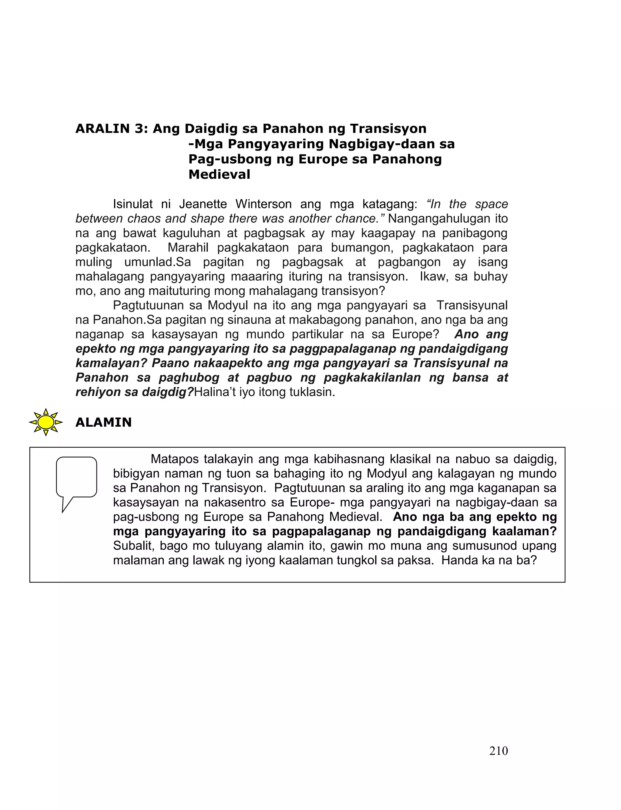 210
ARALIN 3: Ang Daigdig sa Panahon ng Transisyon
-Mga Pangyayaring Nagbigay-daan sa
Pag-usbong ng Europe sa Panahong
Medieval
Isinulat ni Jeanette Winterson ang mga katagang: “In the space
between chaos and shape there was another chance.” Nangangahulugan ito
na ang bawat kaguluhan at pagbagsak ay may kaagapay na panibagong
pagkakataon. Marahil pagkakataon para bumangon, pagkakataon para
muling umunlad.Sa pagitan ng pagbagsak at pagbangon ay isang
mahalagang pangyayaring maaaring ituring na transisyon. Ikaw, sa buhay
mo, ano ang maituturing mong mahalagang transisyon?
Pagtutuunan sa Modyul na ito ang mga pangyayari sa Transisyunal
na Panahon.Sa pagitan ng sinauna at makabagong panahon, ano nga ba ang
naganap sa kasaysayan ng mundo partikular na sa Europe? Ano ang
epekto ng mga pangyayaring ito sa paggpapalaganap ng pandaigdigang
kamalayan? Paano nakaapekto ang mga pangyayari sa Transisyunal na
Panahon sa paghubog at pagbuo ng pagkakakilanlan ng bansa at
rehiyon sa daigdig?Halina’t iyo itong tuklasin.
ALAMIN
Matapos talakayin ang mga kabihasnang klasikal na nabuo sa daigdig,
bibigyan naman ng tuon sa bahaging ito ng Modyul ang kalagayan ng mundo
sa Panahon ng Transisyon. Pagtutuunan sa araling ito ang mga kaganapan sa
kasaysayan na nakasentro sa Europe- mga pangyayari na nagbigay-daan sa
pag-usbong ng Europe sa Panahong Medieval. Ano nga ba ang epekto ng
mga pangyayaring ito sa pagpapalaganap ng pandaigdigang kaalaman?
Subalit, bago mo tuluyang alamin ito, gawin mo muna ang sumusunod upang
malaman ang lawak ng iyong kaalaman tungkol sa paksa. Handa ka na ba?
 