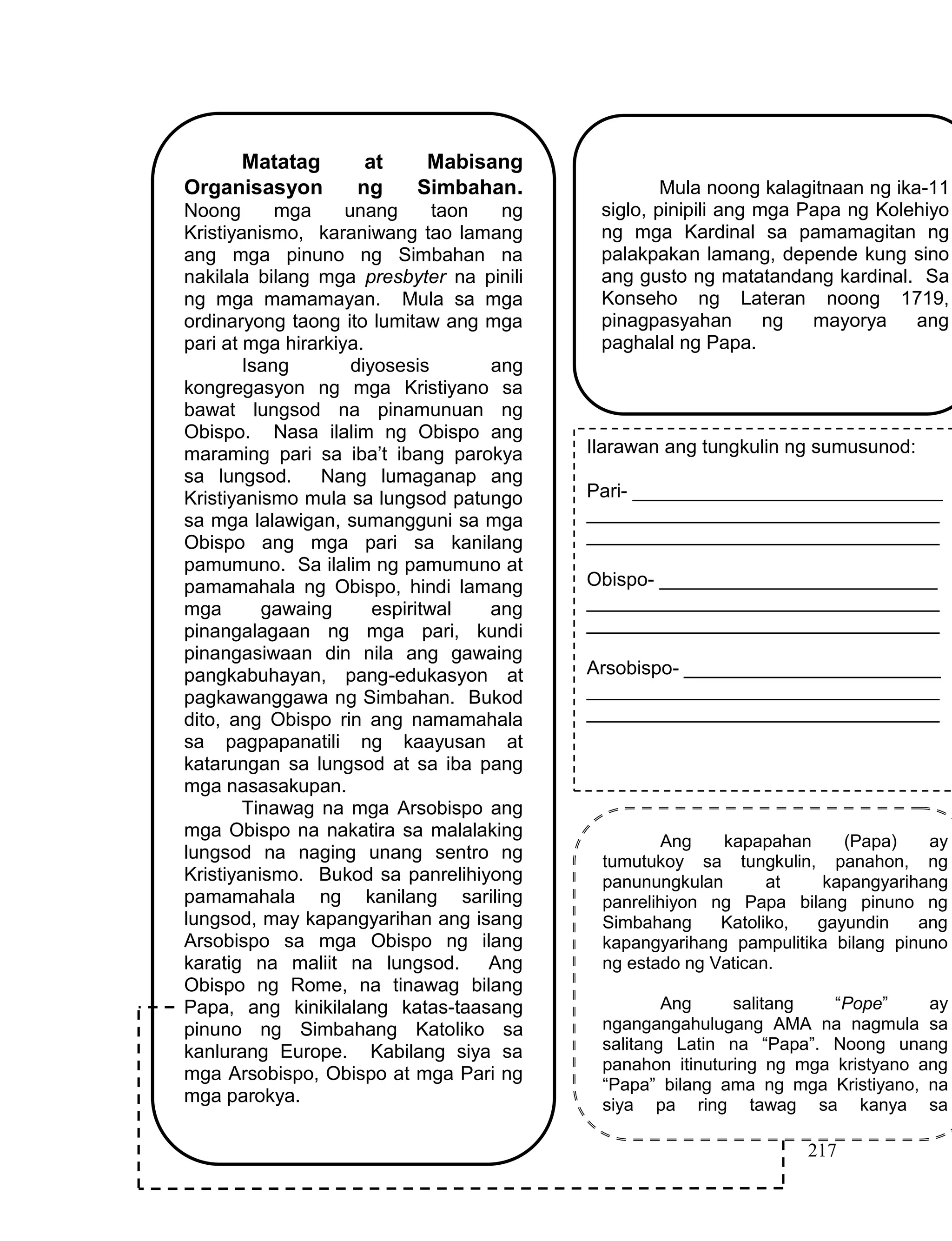 217
Matatag at Mabisang
Organisasyon ng Simbahan.
Noong mga unang taon ng
Kristiyanismo, karaniwang tao lamang
ang mga pinuno ng Simbahan na
nakilala bilang mga presbyter na pinili
ng mga mamamayan. Mula sa mga
ordinaryong taong ito lumitaw ang mga
pari at mga hirarkiya.
Isang diyosesis ang
kongregasyon ng mga Kristiyano sa
bawat lungsod na pinamunuan ng
Obispo. Nasa ilalim ng Obispo ang
maraming pari sa iba’t ibang parokya
sa lungsod. Nang lumaganap ang
Kristiyanismo mula sa lungsod patungo
sa mga lalawigan, sumangguni sa mga
Obispo ang mga pari sa kanilang
pamumuno. Sa ilalim ng pamumuno at
pamamahala ng Obispo, hindi lamang
mga gawaing espiritwal ang
pinangalagaan ng mga pari, kundi
pinangasiwaan din nila ang gawaing
pangkabuhayan, pang-edukasyon at
pagkawanggawa ng Simbahan. Bukod
dito, ang Obispo rin ang namamahala
sa pagpapanatili ng kaayusan at
katarungan sa lungsod at sa iba pang
mga nasasakupan.
Tinawag na mga Arsobispo ang
mga Obispo na nakatira sa malalaking
lungsod na naging unang sentro ng
Kristiyanismo. Bukod sa panrelihiyong
pamamahala ng kanilang sariling
lungsod, may kapangyarihan ang isang
Arsobispo sa mga Obispo ng ilang
karatig na maliit na lungsod. Ang
Obispo ng Rome, na tinawag bilang
Papa, ang kinikilalang katas-taasang
pinuno ng Simbahang Katoliko sa
kanlurang Europe. Kabilang siya sa
mga Arsobispo, Obispo at mga Pari ng
mga parokya.
Mula noong kalagitnaan ng ika-11
siglo, pinipili ang mga Papa ng Kolehiyo
ng mga Kardinal sa pamamagitan ng
palakpakan lamang, depende kung sino
ang gusto ng matatandang kardinal. Sa
Konseho ng Lateran noong 1719,
pinagpasyahan ng mayorya ang
paghalal ng Papa.
Ang kapapahan (Papa) ay
tumutukoy sa tungkulin, panahon, ng
panunungkulan at kapangyarihang
panrelihiyon ng Papa bilang pinuno ng
Simbahang Katoliko, gayundin ang
kapangyarihang pampulitika bilang pinuno
ng estado ng Vatican.
Ang salitang “Pope” ay
ngangangahulugang AMA na nagmula sa
salitang Latin na “Papa”. Noong unang
panahon itinuturing ng mga kristyano ang
“Papa” bilang ama ng mga Kristiyano, na
siya pa ring tawag sa kanya sa
kasalukuyang panahon.
Ilarawan ang tungkulin ng sumusunod:
Pari- _____________________________
_________________________________
_________________________________
Obispo- __________________________
_________________________________
_________________________________
Arsobispo- ________________________
_________________________________
_________________________________
 