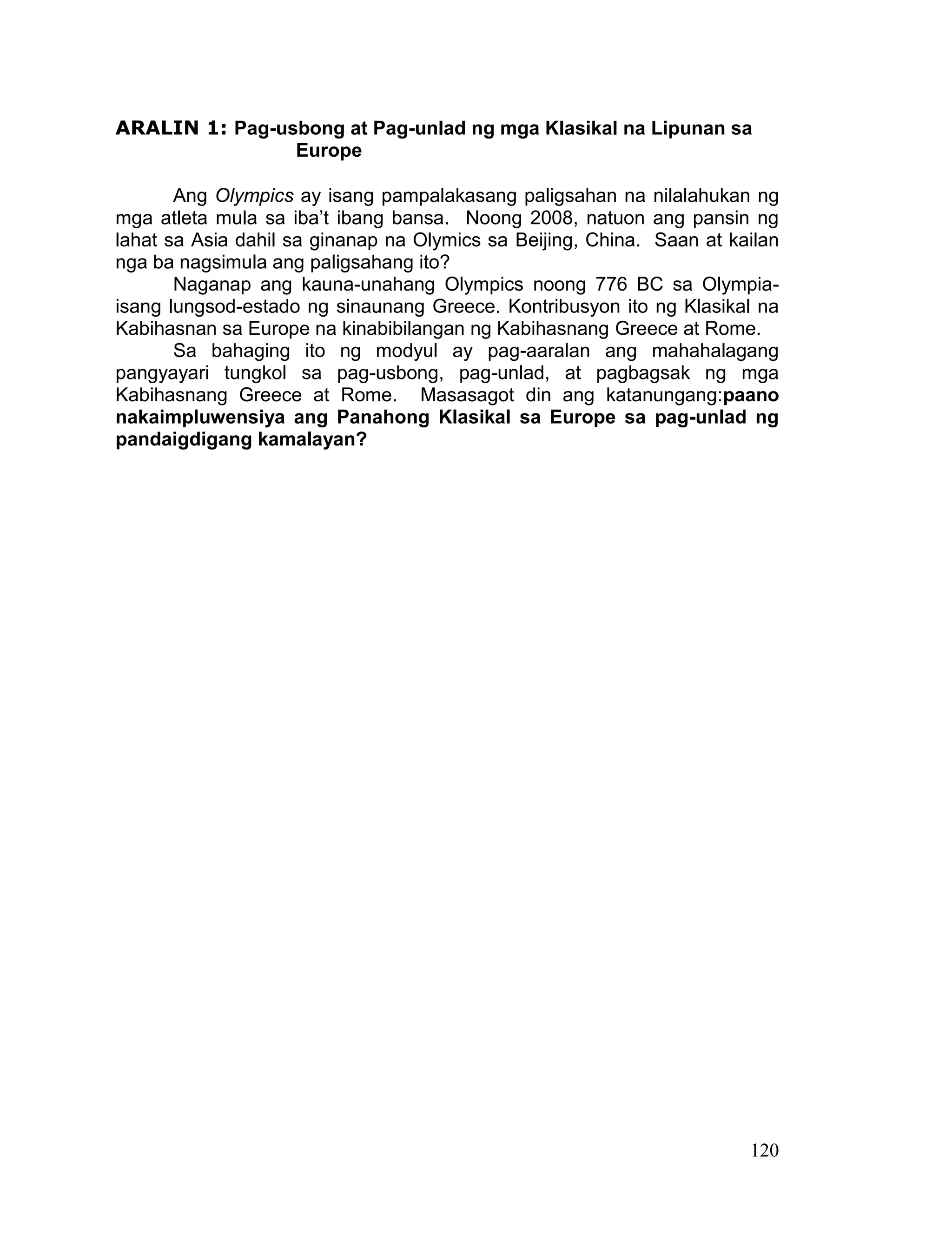 120
ARALIN 1: Pag-usbong at Pag-unlad ng mga Klasikal na Lipunan sa
Europe
Ang Olympics ay isang pampalakasang paligsahan na nilalahukan ng
mga atleta mula sa iba’t ibang bansa. Noong 2008, natuon ang pansin ng
lahat sa Asia dahil sa ginanap na Olymics sa Beijing, China. Saan at kailan
nga ba nagsimula ang paligsahang ito?
Naganap ang kauna-unahang Olympics noong 776 BC sa Olympia-
isang lungsod-estado ng sinaunang Greece. Kontribusyon ito ng Klasikal na
Kabihasnan sa Europe na kinabibilangan ng Kabihasnang Greece at Rome.
Sa bahaging ito ng modyul ay pag-aaralan ang mahahalagang
pangyayari tungkol sa pag-usbong, pag-unlad, at pagbagsak ng mga
Kabihasnang Greece at Rome. Masasagot din ang katanungang:paano
nakaimpluwensiya ang Panahong Klasikal sa Europe sa pag-unlad ng
pandaigdigang kamalayan?
 
