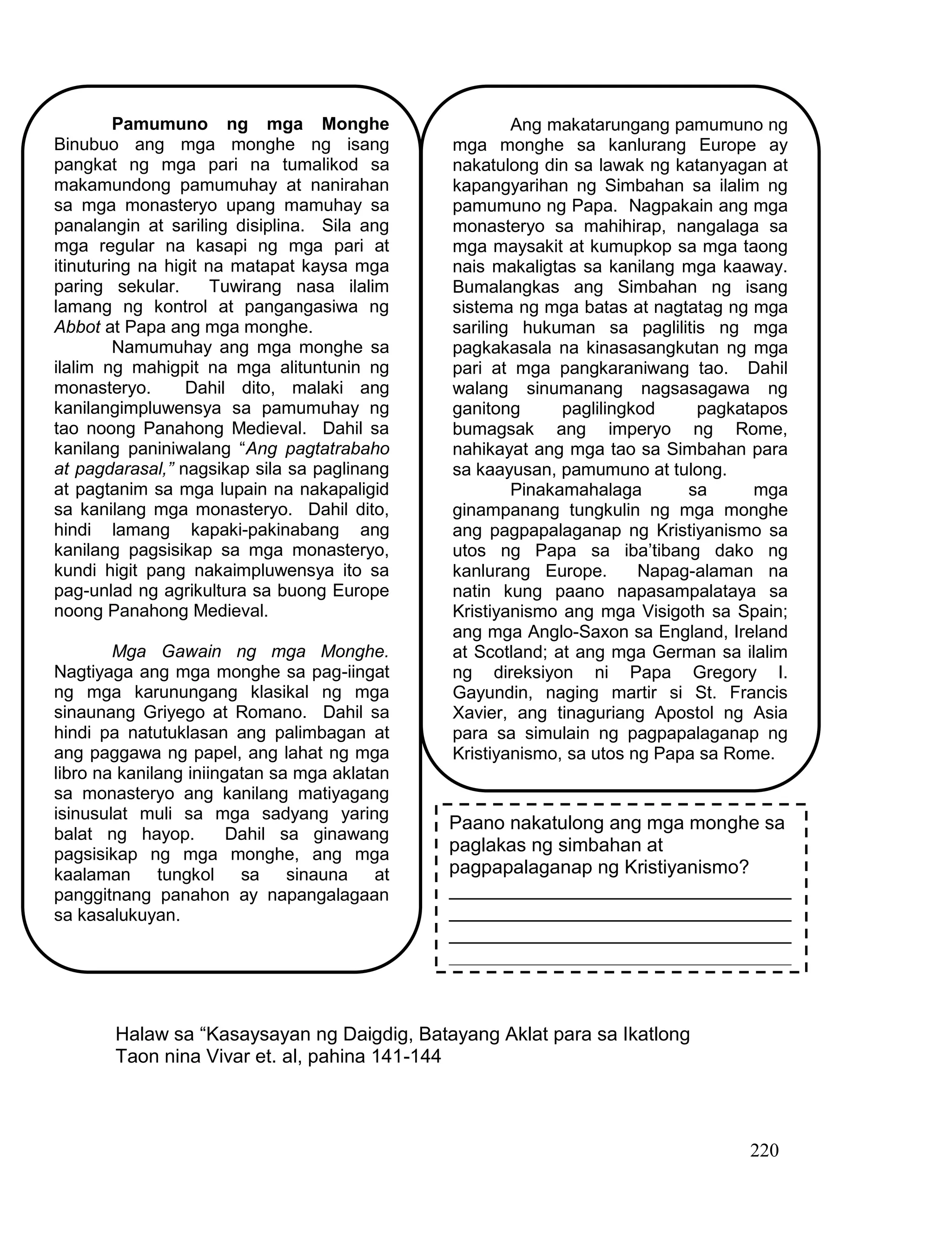 220
Halaw sa “Kasaysayan ng Daigdig, Batayang Aklat para sa Ikatlong
Taon nina Vivar et. al, pahina 141-144
Pamumuno ng mga Monghe
Binubuo ang mga monghe ng isang
pangkat ng mga pari na tumalikod sa
makamundong pamumuhay at nanirahan
sa mga monasteryo upang mamuhay sa
panalangin at sariling disiplina. Sila ang
mga regular na kasapi ng mga pari at
itinuturing na higit na matapat kaysa mga
paring sekular. Tuwirang nasa ilalim
lamang ng kontrol at pangangasiwa ng
Abbot at Papa ang mga monghe.
Namumuhay ang mga monghe sa
ilalim ng mahigpit na mga alituntunin ng
monasteryo. Dahil dito, malaki ang
kanilangimpluwensya sa pamumuhay ng
tao noong Panahong Medieval. Dahil sa
kanilang paniniwalang “Ang pagtatrabaho
at pagdarasal,” nagsikap sila sa paglinang
at pagtanim sa mga lupain na nakapaligid
sa kanilang mga monasteryo. Dahil dito,
hindi lamang kapaki-pakinabang ang
kanilang pagsisikap sa mga monasteryo,
kundi higit pang nakaimpluwensya ito sa
pag-unlad ng agrikultura sa buong Europe
noong Panahong Medieval.
Mga Gawain ng mga Monghe.
Nagtiyaga ang mga monghe sa pag-iingat
ng mga karunungang klasikal ng mga
sinaunang Griyego at Romano. Dahil sa
hindi pa natutuklasan ang palimbagan at
ang paggawa ng papel, ang lahat ng mga
libro na kanilang iniingatan sa mga aklatan
sa monasteryo ang kanilang matiyagang
isinusulat muli sa mga sadyang yaring
balat ng hayop. Dahil sa ginawang
pagsisikap ng mga monghe, ang mga
kaalaman tungkol sa sinauna at
panggitnang panahon ay napangalagaan
sa kasalukuyan.
Ang makatarungang pamumuno ng
mga monghe sa kanlurang Europe ay
nakatulong din sa lawak ng katanyagan at
kapangyarihan ng Simbahan sa ilalim ng
pamumuno ng Papa. Nagpakain ang mga
monasteryo sa mahihirap, nangalaga sa
mga maysakit at kumupkop sa mga taong
nais makaligtas sa kanilang mga kaaway.
Bumalangkas ang Simbahan ng isang
sistema ng mga batas at nagtatag ng mga
sariling hukuman sa paglilitis ng mga
pagkakasala na kinasasangkutan ng mga
pari at mga pangkaraniwang tao. Dahil
walang sinumanang nagsasagawa ng
ganitong paglilingkod pagkatapos
bumagsak ang imperyo ng Rome,
nahikayat ang mga tao sa Simbahan para
sa kaayusan, pamumuno at tulong.
Pinakamahalaga sa mga
ginampanang tungkulin ng mga monghe
ang pagpapalaganap ng Kristiyanismo sa
utos ng Papa sa iba’tibang dako ng
kanlurang Europe. Napag-alaman na
natin kung paano napasampalataya sa
Kristiyanismo ang mga Visigoth sa Spain;
ang mga Anglo-Saxon sa England, Ireland
at Scotland; at ang mga German sa ilalim
ng direksiyon ni Papa Gregory I.
Gayundin, naging martir si St. Francis
Xavier, ang tinaguriang Apostol ng Asia
para sa simulain ng pagpapalaganap ng
Kristiyanismo, sa utos ng Papa sa Rome.
Paano nakatulong ang mga monghe sa
paglakas ng simbahan at
pagpapalaganap ng Kristiyanismo?
________________________________
________________________________
________________________________
________________________________
________________________________
 