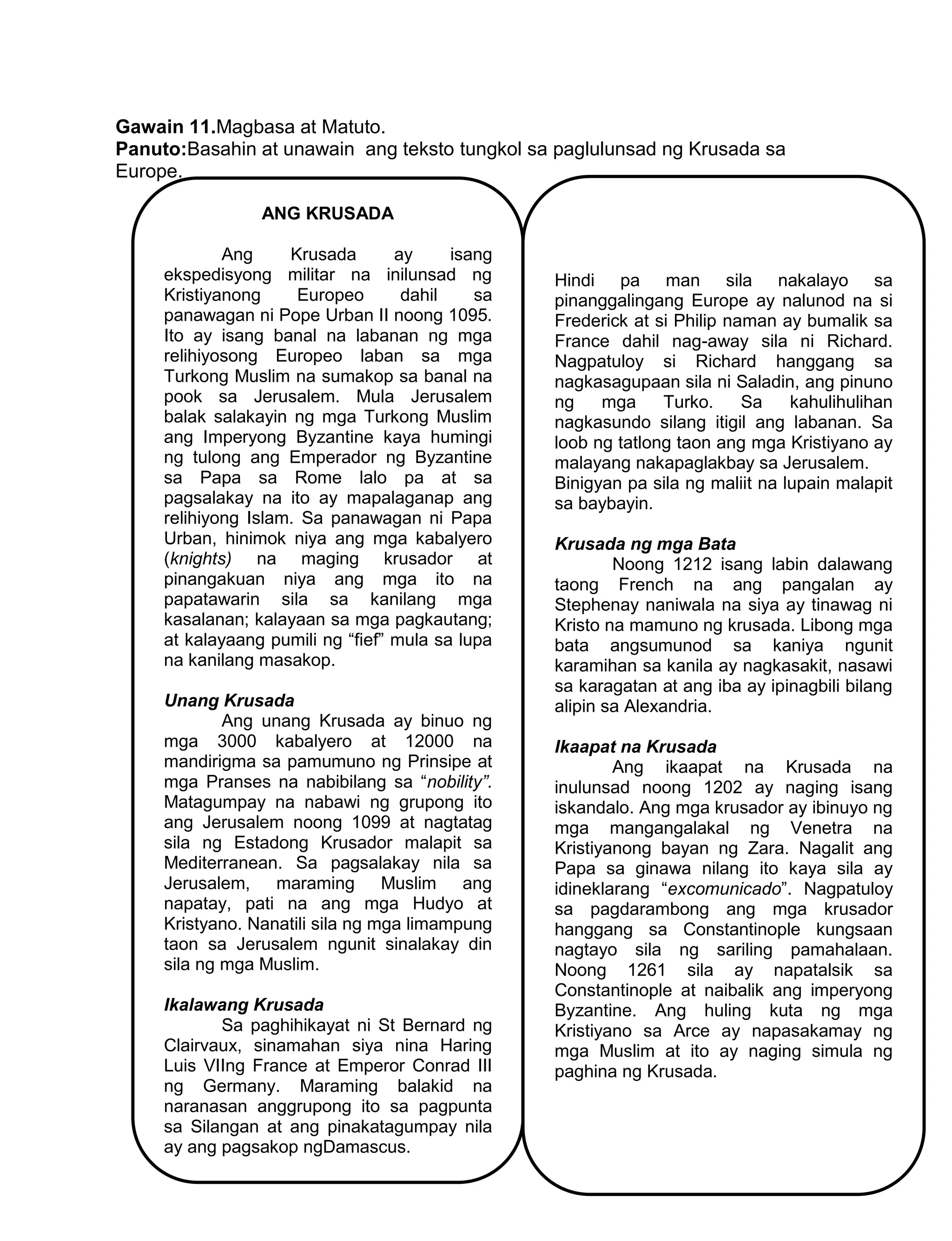 227
Gawain 11.Magbasa at Matuto.
Panuto:Basahin at unawain ang teksto tungkol sa paglulunsad ng Krusada sa
Europe.
ANG KRUSADA
Ang Krusada ay isang
ekspedisyong militar na inilunsad ng
Kristiyanong Europeo dahil sa
panawagan ni Pope Urban II noong 1095.
Ito ay isang banal na labanan ng mga
relihiyosong Europeo laban sa mga
Turkong Muslim na sumakop sa banal na
pook sa Jerusalem. Mula Jerusalem
balak salakayin ng mga Turkong Muslim
ang Imperyong Byzantine kaya humingi
ng tulong ang Emperador ng Byzantine
sa Papa sa Rome lalo pa at sa
pagsalakay na ito ay mapalaganap ang
relihiyong Islam. Sa panawagan ni Papa
Urban, hinimok niya ang mga kabalyero
(knights) na maging krusador at
pinangakuan niya ang mga ito na
papatawarin sila sa kanilang mga
kasalanan; kalayaan sa mga pagkautang;
at kalayaang pumili ng “fief” mula sa lupa
na kanilang masakop.
Unang Krusada
Ang unang Krusada ay binuo ng
mga 3000 kabalyero at 12000 na
mandirigma sa pamumuno ng Prinsipe at
mga Pranses na nabibilang sa “nobility”.
Matagumpay na nabawi ng grupong ito
ang Jerusalem noong 1099 at nagtatag
sila ng Estadong Krusador malapit sa
Mediterranean. Sa pagsalakay nila sa
Jerusalem, maraming Muslim ang
napatay, pati na ang mga Hudyo at
Kristyano. Nanatili sila ng mga limampung
taon sa Jerusalem ngunit sinalakay din
sila ng mga Muslim.
Ikalawang Krusada
Sa paghihikayat ni St Bernard ng
Clairvaux, sinamahan siya nina Haring
Luis VIIng France at Emperor Conrad III
ng Germany. Maraming balakid na
naranasan anggrupong ito sa pagpunta
sa Silangan at ang pinakatagumpay nila
ay ang pagsakop ngDamascus.
Hindi pa man sila nakalayo sa
pinanggalingang Europe ay nalunod na si
Frederick at si Philip naman ay bumalik sa
France dahil nag-away sila ni Richard.
Nagpatuloy si Richard hanggang sa
nagkasagupaan sila ni Saladin, ang pinuno
ng mga Turko. Sa kahulihulihan
nagkasundo silang itigil ang labanan. Sa
loob ng tatlong taon ang mga Kristiyano ay
malayang nakapaglakbay sa Jerusalem.
Binigyan pa sila ng maliit na lupain malapit
sa baybayin.
Krusada ng mga Bata
Noong 1212 isang labin dalawang
taong French na ang pangalan ay
Stephenay naniwala na siya ay tinawag ni
Kristo na mamuno ng krusada. Libong mga
bata angsumunod sa kaniya ngunit
karamihan sa kanila ay nagkasakit, nasawi
sa karagatan at ang iba ay ipinagbili bilang
alipin sa Alexandria.
Ikaapat na Krusada
Ang ikaapat na Krusada na
inulunsad noong 1202 ay naging isang
iskandalo. Ang mga krusador ay ibinuyo ng
mga mangangalakal ng Venetra na
Kristiyanong bayan ng Zara. Nagalit ang
Papa sa ginawa nilang ito kaya sila ay
idineklarang “excomunicado”. Nagpatuloy
sa pagdarambong ang mga krusador
hanggang sa Constantinople kungsaan
nagtayo sila ng sariling pamahalaan.
Noong 1261 sila ay napatalsik sa
Constantinople at naibalik ang imperyong
Byzantine. Ang huling kuta ng mga
Kristiyano sa Arce ay napasakamay ng
mga Muslim at ito ay naging simula ng
paghina ng Krusada.
 