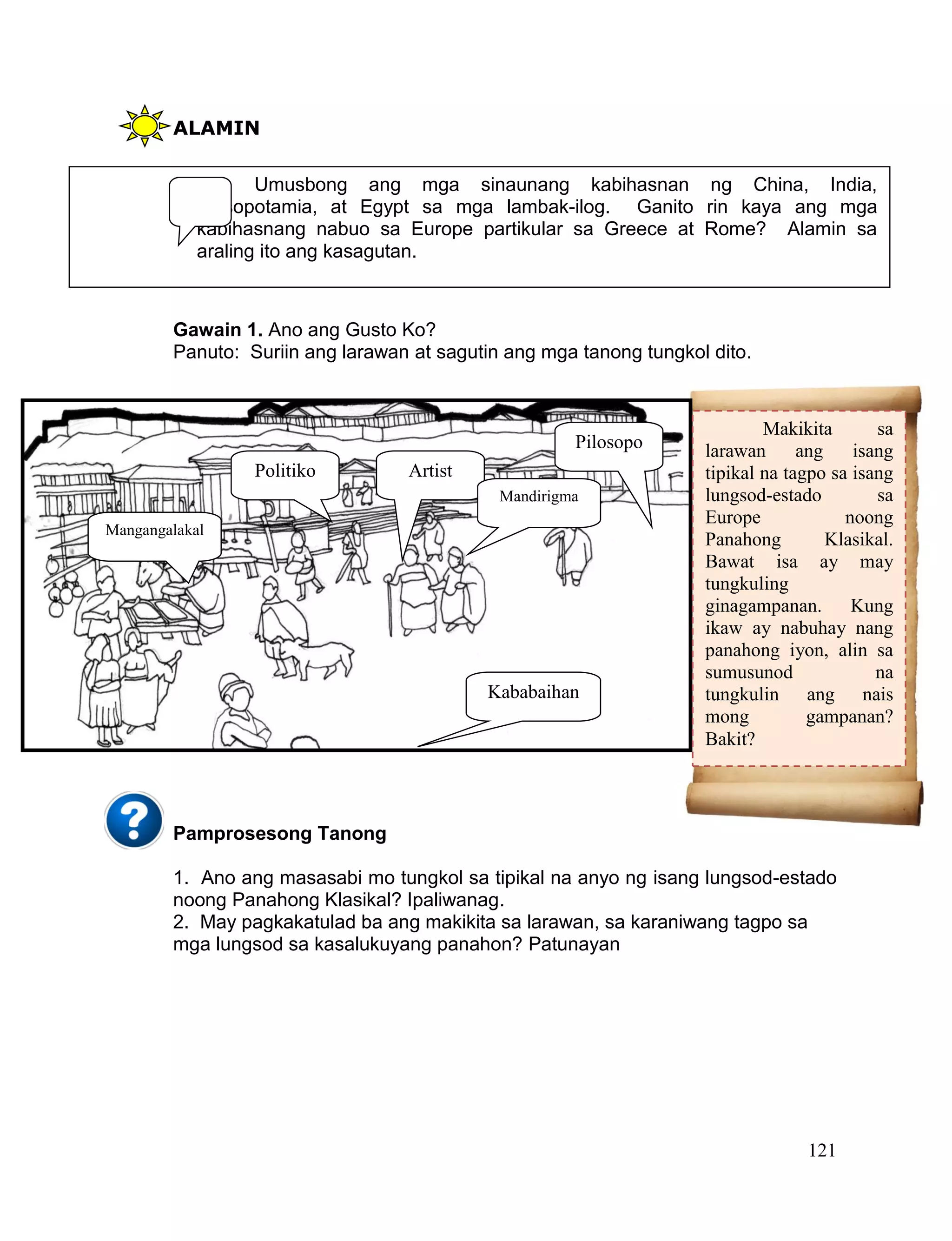 121
ALAMIN
Gawain 1. Ano ang Gusto Ko?
Panuto: Suriin ang larawan at sagutin ang mga tanong tungkol dito.
Pamprosesong Tanong
1. Ano ang masasabi mo tungkol sa tipikal na anyo ng isang lungsod-estado
noong Panahong Klasikal? Ipaliwanag.
2. May pagkakatulad ba ang makikita sa larawan, sa karaniwang tagpo sa
mga lungsod sa kasalukuyang panahon? Patunayan
Umusbong ang mga sinaunang kabihasnan ng China, India,
Mesopotamia, at Egypt sa mga lambak-ilog. Ganito rin kaya ang mga
kabihasnang nabuo sa Europe partikular sa Greece at Rome? Alamin sa
araling ito ang kasagutan.
Pilosopo
Politiko Artist
Kababaihan
Mandirigma
Makikita sa
larawan ang isang
tipikal na tagpo sa isang
lungsod-estado sa
Europe noong
Panahong Klasikal.
Bawat isa ay may
tungkuling
ginagampanan. Kung
ikaw ay nabuhay nang
panahong iyon, alin sa
sumusunod na
tungkulin ang nais
mong gampanan?
Bakit?
Mangangalakal
 