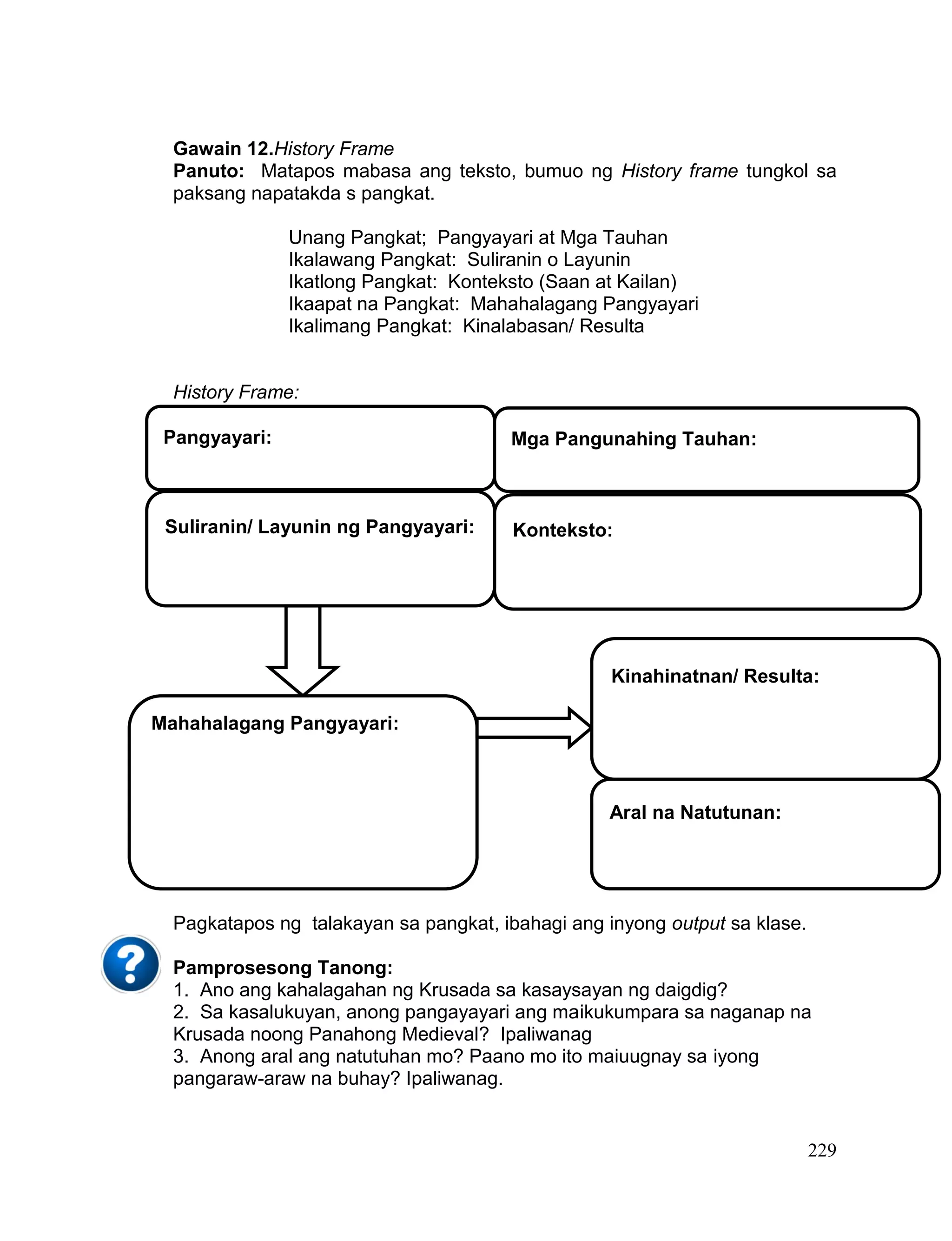 229
Gawain 12.History Frame
Panuto: Matapos mabasa ang teksto, bumuo ng History frame tungkol sa
paksang napatakda s pangkat.
Unang Pangkat; Pangyayari at Mga Tauhan
Ikalawang Pangkat: Suliranin o Layunin
Ikatlong Pangkat: Konteksto (Saan at Kailan)
Ikaapat na Pangkat: Mahahalagang Pangyayari
Ikalimang Pangkat: Kinalabasan/ Resulta
History Frame:
Pagkatapos ng talakayan sa pangkat, ibahagi ang inyong output sa klase.
Pamprosesong Tanong:
1. Ano ang kahalagahan ng Krusada sa kasaysayan ng daigdig?
2. Sa kasalukuyan, anong pangayayari ang maikukumpara sa naganap na
Krusada noong Panahong Medieval? Ipaliwanag
3. Anong aral ang natutuhan mo? Paano mo ito maiuugnay sa iyong
pangaraw-araw na buhay? Ipaliwanag.
Pangyayari: Mga Pangunahing Tauhan:
Konteksto:Suliranin/ Layunin ng Pangyayari:
Mahahalagang Pangyayari:
Kinahinatnan/ Resulta:
Aral na Natutunan:
 