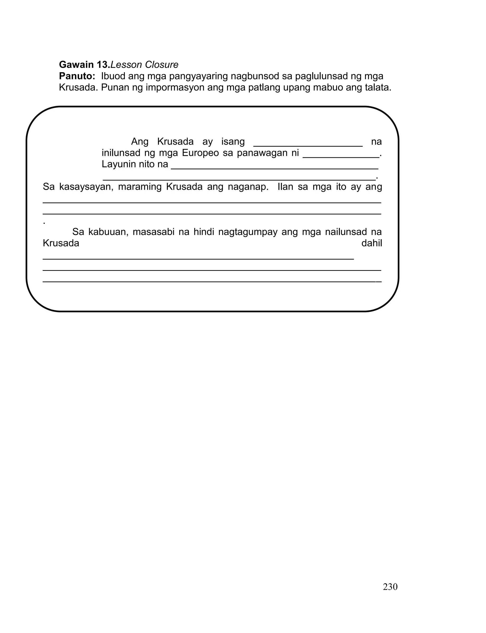 230
Gawain 13.Lesson Closure
Panuto: Ibuod ang mga pangyayaring nagbunsod sa paglulunsad ng mga
Krusada. Punan ng impormasyon ang mga patlang upang mabuo ang talata.
Ang Krusada ay isang ____________________ na
inilunsad ng mga Europeo sa panawagan ni ______________.
Layunin nito na ______________________________________
__________________________________________________.
Sa kasaysayan, maraming Krusada ang naganap. Ilan sa mga ito ay ang
______________________________________________________________
______________________________________________________________
.
Sa kabuuan, masasabi na hindi nagtagumpay ang mga nailunsad na
Krusada dahil
_________________________________________________________
______________________________________________________________
______________________________________________________________
 