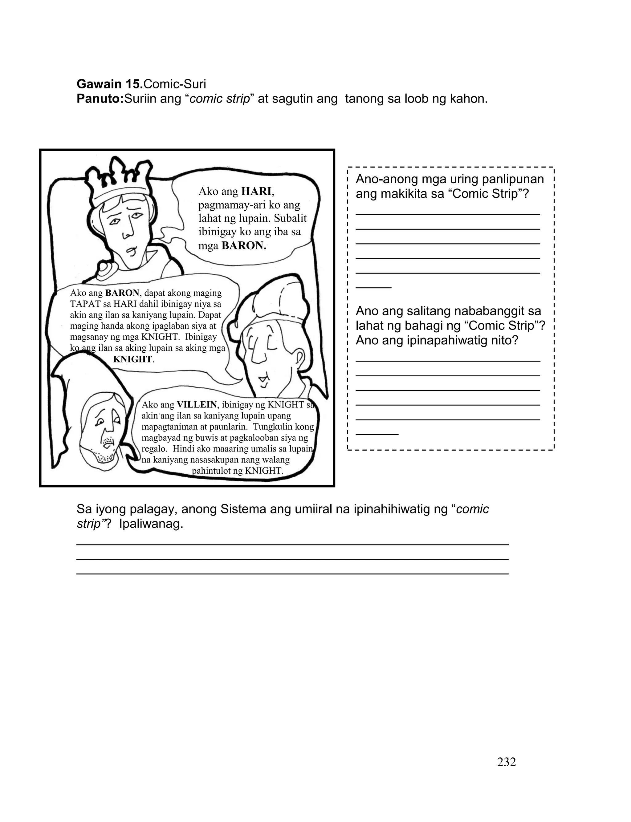 232
Gawain 15.Comic-Suri
Panuto:Suriin ang “comic strip” at sagutin ang tanong sa loob ng kahon.
Sa iyong palagay, anong Sistema ang umiiral na ipinahihiwatig ng “comic
strip”? Ipaliwanag.
_____________________________________________________________
_____________________________________________________________
_____________________________________________________________
Ano-anong mga uring panlipunan
ang makikita sa “Comic Strip”?
__________________________
__________________________
__________________________
__________________________
__________________________
_____
Ano ang salitang nababanggit sa
lahat ng bahagi ng “Comic Strip”?
Ano ang ipinapahiwatig nito?
__________________________
__________________________
__________________________
__________________________
__________________________
______
Ako ang HARI,
pagmamay-ari ko ang
lahat ng lupain. Subalit
ibinigay ko ang iba sa
mga BARON.
Ako ang BARON, dapat akong maging
TAPAT sa HARI dahil ibinigay niya sa
akin ang ilan sa kaniyang lupain. Dapat
maging handa akong ipaglaban siya at
magsanay ng mga KNIGHT. Ibinigay
ko ang ilan sa aking lupain sa aking mga
KNIGHT.
Ako ang VILLEIN, ibinigay ng KNIGHT sa
akin ang ilan sa kaniyang lupain upang
mapagtaniman at paunlarin. Tungkulin kong
magbayad ng buwis at pagkalooban siya ng
regalo. Hindi ako maaaring umalis sa lupain
na kaniyang nasasakupan nang walang
pahintulot ng KNIGHT.
 
