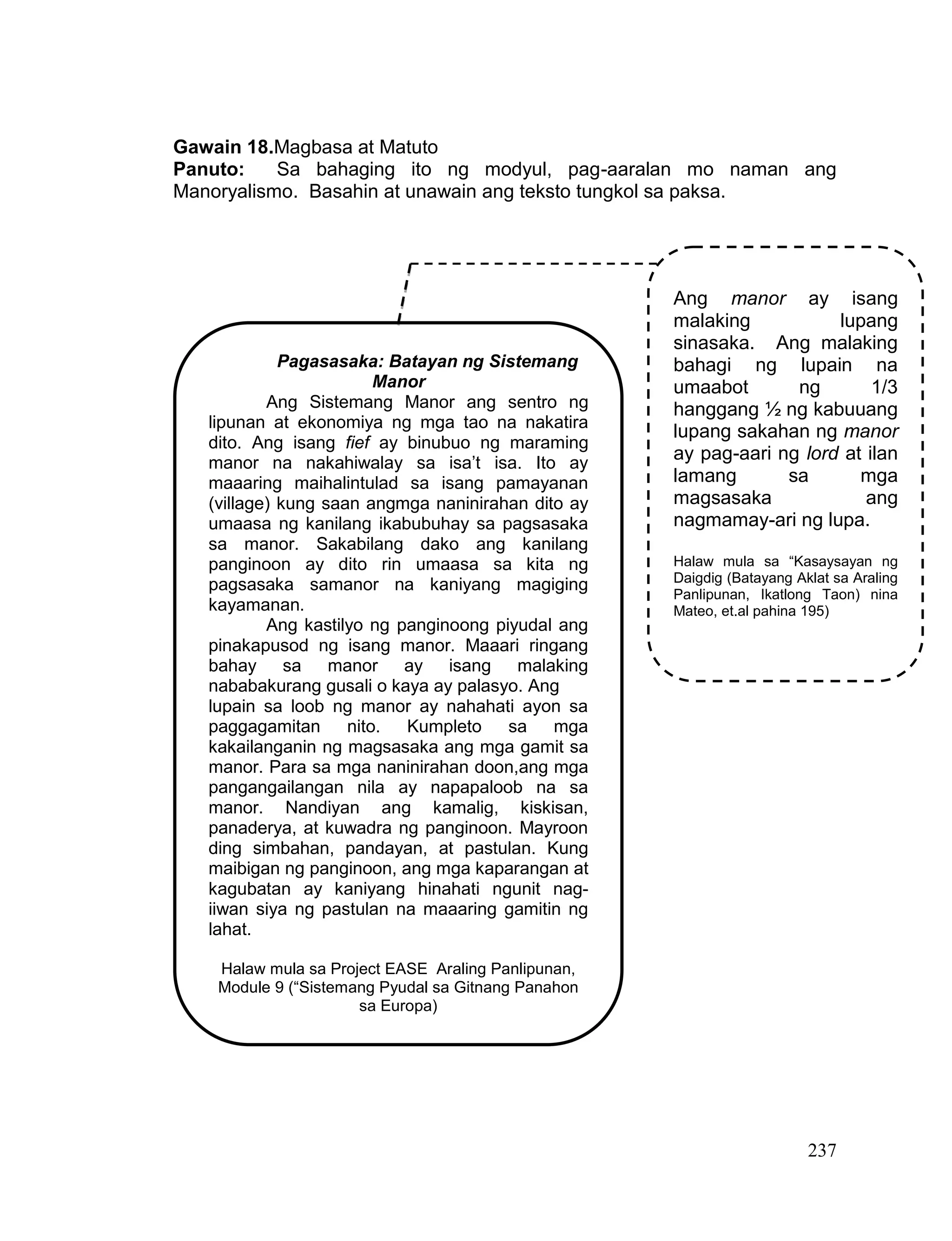 237
Gawain 18.Magbasa at Matuto
Panuto: Sa bahaging ito ng modyul, pag-aaralan mo naman ang
Manoryalismo. Basahin at unawain ang teksto tungkol sa paksa.
Pagasasaka: Batayan ng Sistemang
Manor
Ang Sistemang Manor ang sentro ng
lipunan at ekonomiya ng mga tao na nakatira
dito. Ang isang fief ay binubuo ng maraming
manor na nakahiwalay sa isa’t isa. Ito ay
maaaring maihalintulad sa isang pamayanan
(village) kung saan angmga naninirahan dito ay
umaasa ng kanilang ikabubuhay sa pagsasaka
sa manor. Sakabilang dako ang kanilang
panginoon ay dito rin umaasa sa kita ng
pagsasaka samanor na kaniyang magiging
kayamanan.
Ang kastilyo ng panginoong piyudal ang
pinakapusod ng isang manor. Maaari ringang
bahay sa manor ay isang malaking
nababakurang gusali o kaya ay palasyo. Ang
lupain sa loob ng manor ay nahahati ayon sa
paggagamitan nito. Kumpleto sa mga
kakailanganin ng magsasaka ang mga gamit sa
manor. Para sa mga naninirahan doon,ang mga
pangangailangan nila ay napapaloob na sa
manor. Nandiyan ang kamalig, kiskisan,
panaderya, at kuwadra ng panginoon. Mayroon
ding simbahan, pandayan, at pastulan. Kung
maibigan ng panginoon, ang mga kaparangan at
kagubatan ay kaniyang hinahati ngunit nag-
iiwan siya ng pastulan na maaaring gamitin ng
lahat.
Halaw mula sa Project EASE Araling Panlipunan,
Module 9 (“Sistemang Pyudal sa Gitnang Panahon
sa Europa)
Ang manor ay isang
malaking lupang
sinasaka. Ang malaking
bahagi ng lupain na
umaabot ng 1/3
hanggang ½ ng kabuuang
lupang sakahan ng manor
ay pag-aari ng lord at ilan
lamang sa mga
magsasaka ang
nagmamay-ari ng lupa.
Halaw mula sa “Kasaysayan ng
Daigdig (Batayang Aklat sa Araling
Panlipunan, Ikatlong Taon) nina
Mateo, et.al pahina 195)
 