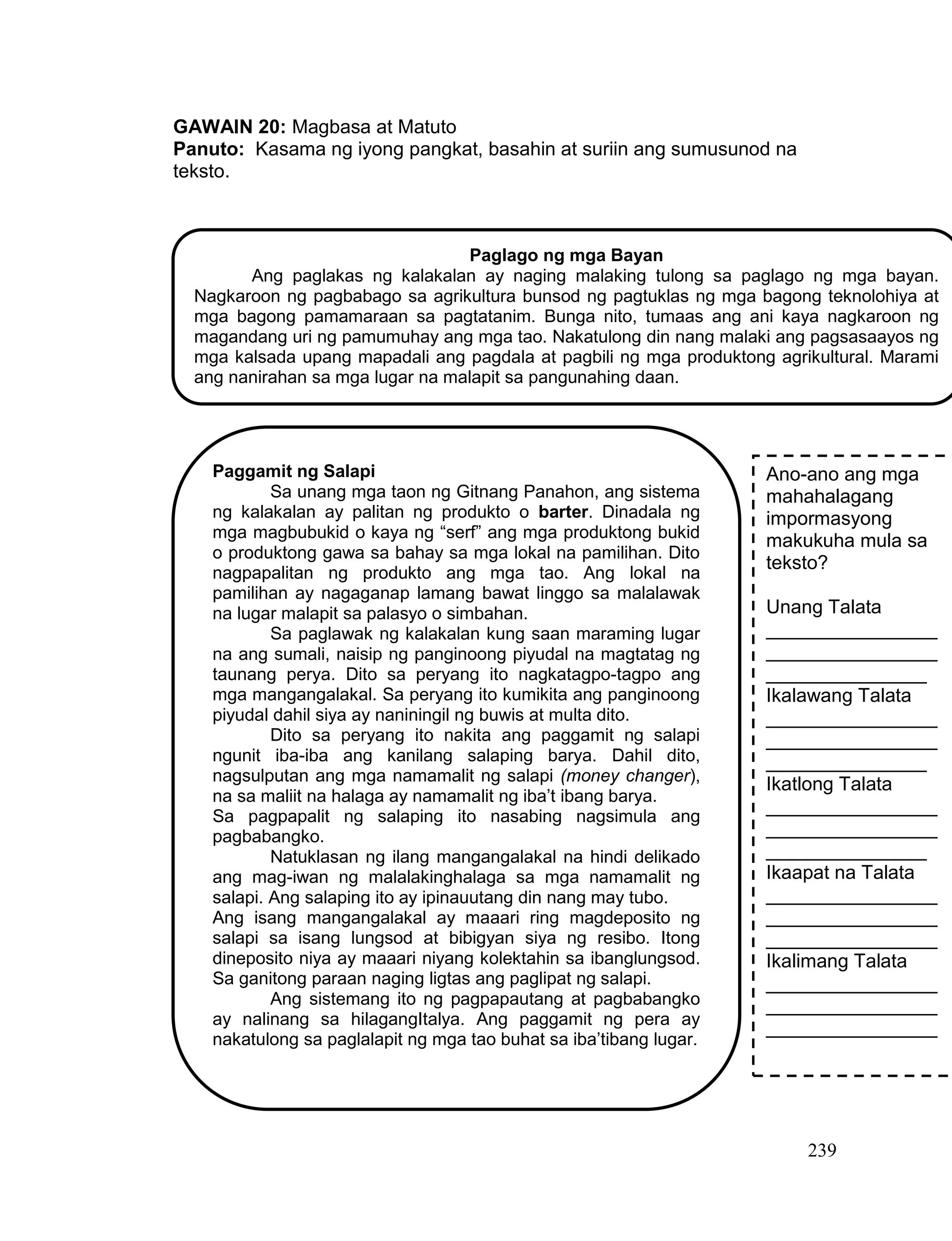 239
GAWAIN 20: Magbasa at Matuto
Panuto: Kasama ng iyong pangkat, basahin at suriin ang sumusunod na
teksto.
Paglago ng mga Bayan
Ang paglakas ng kalakalan ay naging malaking tulong sa paglago ng mga bayan.
Nagkaroon ng pagbabago sa agrikultura bunsod ng pagtuklas ng mga bagong teknolohiya at
mga bagong pamamaraan sa pagtatanim. Bunga nito, tumaas ang ani kaya nagkaroon ng
magandang uri ng pamumuhay ang mga tao. Nakatulong din nang malaki ang pagsasaayos ng
mga kalsada upang mapadali ang pagdala at pagbili ng mga produktong agrikultural. Marami
ang nanirahan sa mga lugar na malapit sa pangunahing daan.
Paggamit ng Salapi
Sa unang mga taon ng Gitnang Panahon, ang sistema
ng kalakalan ay palitan ng produkto o barter. Dinadala ng
mga magbubukid o kaya ng “serf” ang mga produktong bukid
o produktong gawa sa bahay sa mga lokal na pamilihan. Dito
nagpapalitan ng produkto ang mga tao. Ang lokal na
pamilihan ay nagaganap lamang bawat linggo sa malalawak
na lugar malapit sa palasyo o simbahan.
Sa paglawak ng kalakalan kung saan maraming lugar
na ang sumali, naisip ng panginoong piyudal na magtatag ng
taunang perya. Dito sa peryang ito nagkatagpo-tagpo ang
mga mangangalakal. Sa peryang ito kumikita ang panginoong
piyudal dahil siya ay naniningil ng buwis at multa dito.
Dito sa peryang ito nakita ang paggamit ng salapi
ngunit iba-iba ang kanilang salaping barya. Dahil dito,
nagsulputan ang mga namamalit ng salapi (money changer),
na sa maliit na halaga ay namamalit ng iba’t ibang barya.
Sa pagpapalit ng salaping ito nasabing nagsimula ang
pagbabangko.
Natuklasan ng ilang mangangalakal na hindi delikado
ang mag-iwan ng malalakinghalaga sa mga namamalit ng
salapi. Ang salaping ito ay ipinauutang din nang may tubo.
Ang isang mangangalakal ay maaari ring magdeposito ng
salapi sa isang lungsod at bibigyan siya ng resibo. Itong
dineposito niya ay maaari niyang kolektahin sa ibanglungsod.
Sa ganitong paraan naging ligtas ang paglipat ng salapi.
Ang sistemang ito ng pagpapautang at pagbabangko
ay nalinang sa hilagangItalya. Ang paggamit ng pera ay
nakatulong sa paglalapit ng mga tao buhat sa iba’tibang lugar.
Ano-ano ang mga
mahahalagang
impormasyong
makukuha mula sa
teksto?
Unang Talata
________________
________________
_______________
Ikalawang Talata
________________
________________
_______________
Ikatlong Talata
________________
________________
_______________
Ikaapat na Talata
________________
________________
________________
Ikalimang Talata
________________
________________
________________
 
