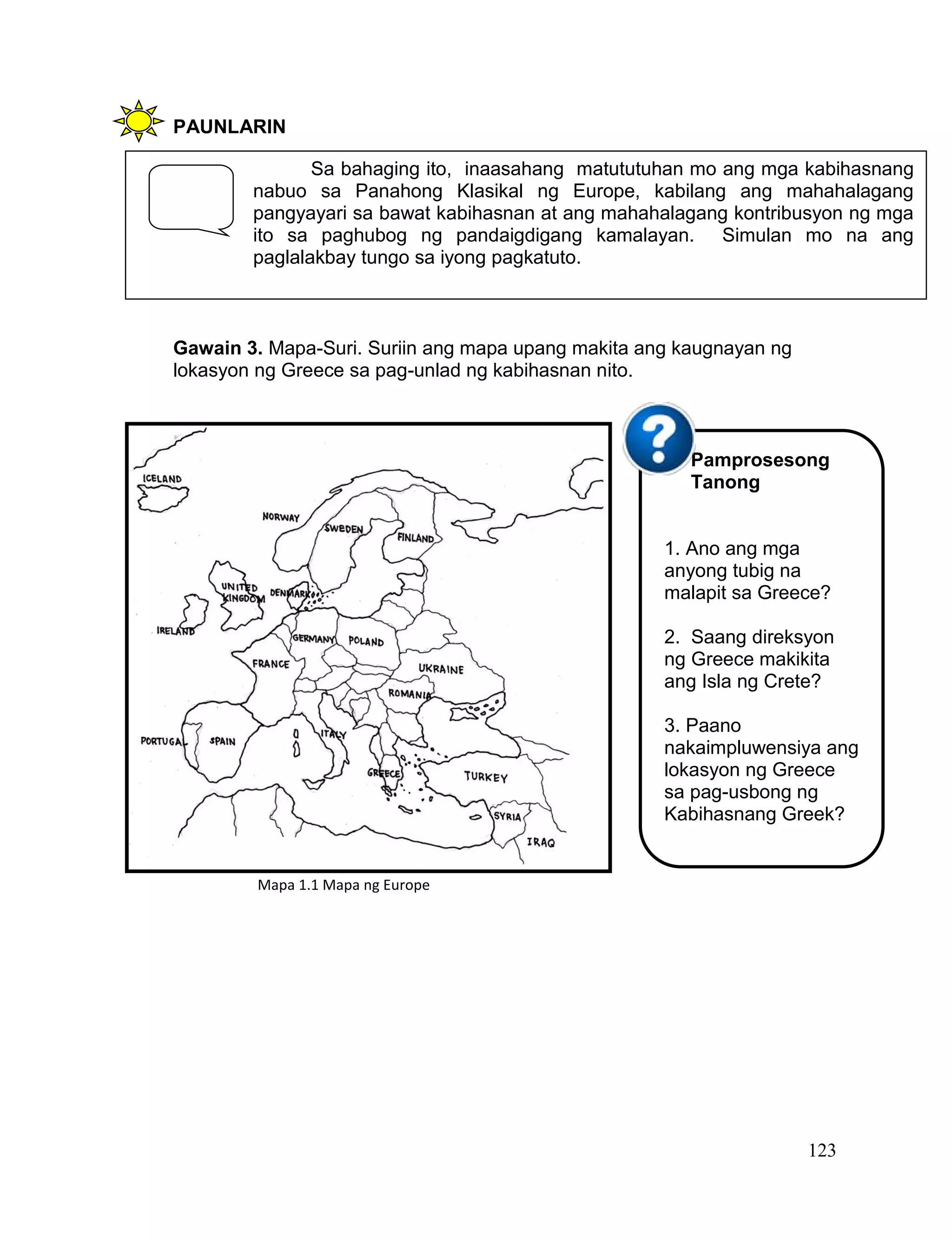 123
PAUNLARIN
Gawain 3. Mapa-Suri. Suriin ang mapa upang makita ang kaugnayan ng
lokasyon ng Greece sa pag-unlad ng kabihasnan nito.
Sa bahaging ito, inaasahang matututuhan mo ang mga kabihasnang
nabuo sa Panahong Klasikal ng Europe, kabilang ang mahahalagang
pangyayari sa bawat kabihasnan at ang mahahalagang kontribusyon ng mga
ito sa paghubog ng pandaigdigang kamalayan. Simulan mo na ang
paglalakbay tungo sa iyong pagkatuto.
Pamprosesong
Tanong
1. Ano ang mga
anyong tubig na
malapit sa Greece?
2. Saang direksyon
ng Greece makikita
ang Isla ng Crete?
3. Paano
nakaimpluwensiya ang
lokasyon ng Greece
sa pag-usbong ng
Kabihasnang Greek?
Mapa 1.1 Mapa ng Europe
 