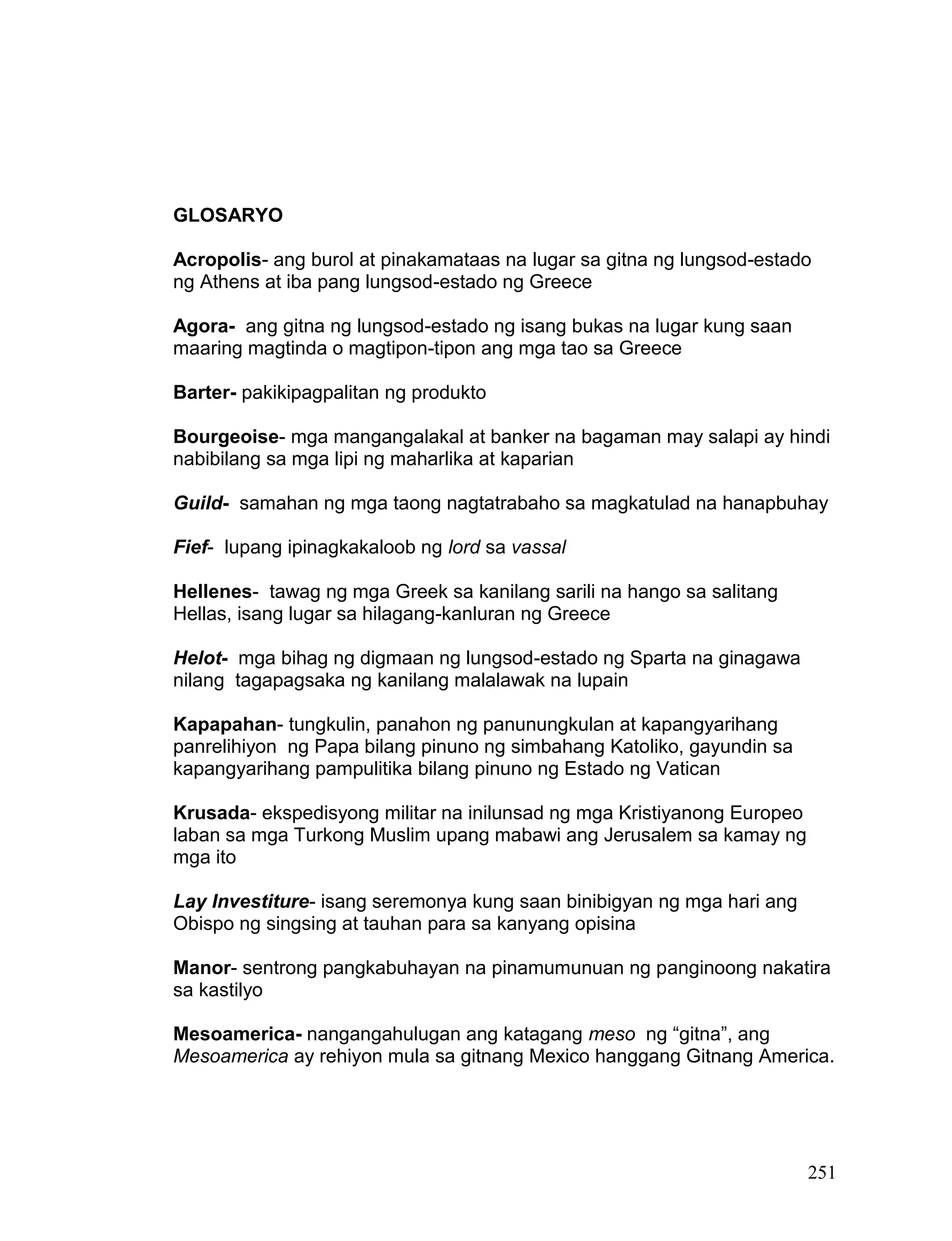 251
GLOSARYO
Acropolis- ang burol at pinakamataas na lugar sa gitna ng lungsod-estado
ng Athens at iba pang lungsod-estado ng Greece
Agora- ang gitna ng lungsod-estado ng isang bukas na lugar kung saan
maaring magtinda o magtipon-tipon ang mga tao sa Greece
Barter- pakikipagpalitan ng produkto
Bourgeoise- mga mangangalakal at banker na bagaman may salapi ay hindi
nabibilang sa mga lipi ng maharlika at kaparian
Guild- samahan ng mga taong nagtatrabaho sa magkatulad na hanapbuhay
Fief- lupang ipinagkakaloob ng lord sa vassal
Hellenes- tawag ng mga Greek sa kanilang sarili na hango sa salitang
Hellas, isang lugar sa hilagang-kanluran ng Greece
Helot- mga bihag ng digmaan ng lungsod-estado ng Sparta na ginagawa
nilang tagapagsaka ng kanilang malalawak na lupain
Kapapahan- tungkulin, panahon ng panunungkulan at kapangyarihang
panrelihiyon ng Papa bilang pinuno ng simbahang Katoliko, gayundin sa
kapangyarihang pampulitika bilang pinuno ng Estado ng Vatican
Krusada- ekspedisyong militar na inilunsad ng mga Kristiyanong Europeo
laban sa mga Turkong Muslim upang mabawi ang Jerusalem sa kamay ng
mga ito
Lay Investiture- isang seremonya kung saan binibigyan ng mga hari ang
Obispo ng singsing at tauhan para sa kanyang opisina
Manor- sentrong pangkabuhayan na pinamumunuan ng panginoong nakatira
sa kastilyo
Mesoamerica- nangangahulugan ang katagang meso ng “gitna”, ang
Mesoamerica ay rehiyon mula sa gitnang Mexico hanggang Gitnang America.
 