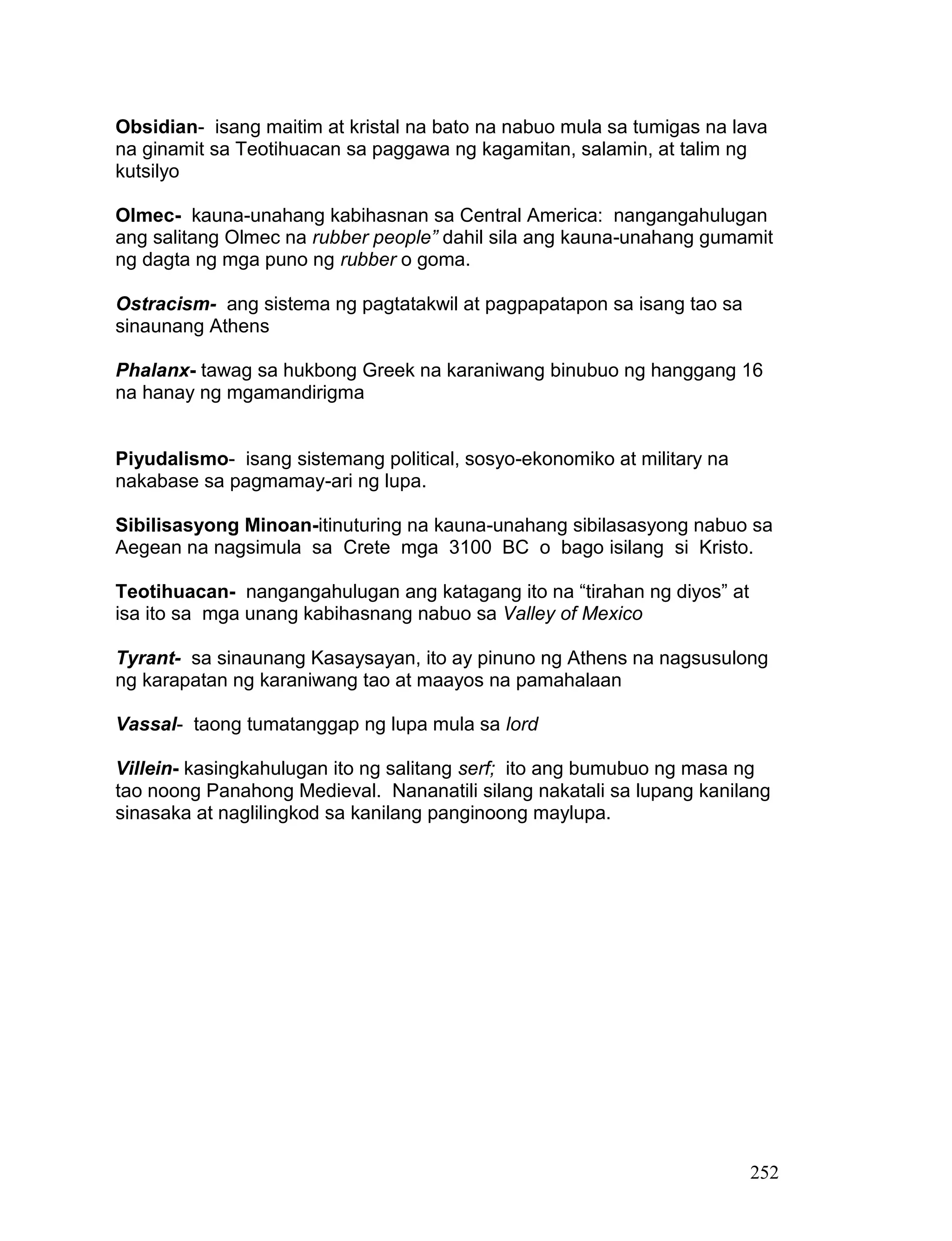 252
Obsidian- isang maitim at kristal na bato na nabuo mula sa tumigas na lava
na ginamit sa Teotihuacan sa paggawa ng kagamitan, salamin, at talim ng
kutsilyo
Olmec- kauna-unahang kabihasnan sa Central America: nangangahulugan
ang salitang Olmec na rubber people” dahil sila ang kauna-unahang gumamit
ng dagta ng mga puno ng rubber o goma.
Ostracism- ang sistema ng pagtatakwil at pagpapatapon sa isang tao sa
sinaunang Athens
Phalanx- tawag sa hukbong Greek na karaniwang binubuo ng hanggang 16
na hanay ng mgamandirigma
Piyudalismo- isang sistemang political, sosyo-ekonomiko at military na
nakabase sa pagmamay-ari ng lupa.
Sibilisasyong Minoan-itinuturing na kauna-unahang sibilasasyong nabuo sa
Aegean na nagsimula sa Crete mga 3100 BC o bago isilang si Kristo.
Teotihuacan- nangangahulugan ang katagang ito na “tirahan ng diyos” at
isa ito sa mga unang kabihasnang nabuo sa Valley of Mexico
Tyrant- sa sinaunang Kasaysayan, ito ay pinuno ng Athens na nagsusulong
ng karapatan ng karaniwang tao at maayos na pamahalaan
Vassal- taong tumatanggap ng lupa mula sa lord
Villein- kasingkahulugan ito ng salitang serf; ito ang bumubuo ng masa ng
tao noong Panahong Medieval. Nananatili silang nakatali sa lupang kanilang
sinasaka at naglilingkod sa kanilang panginoong maylupa.
 