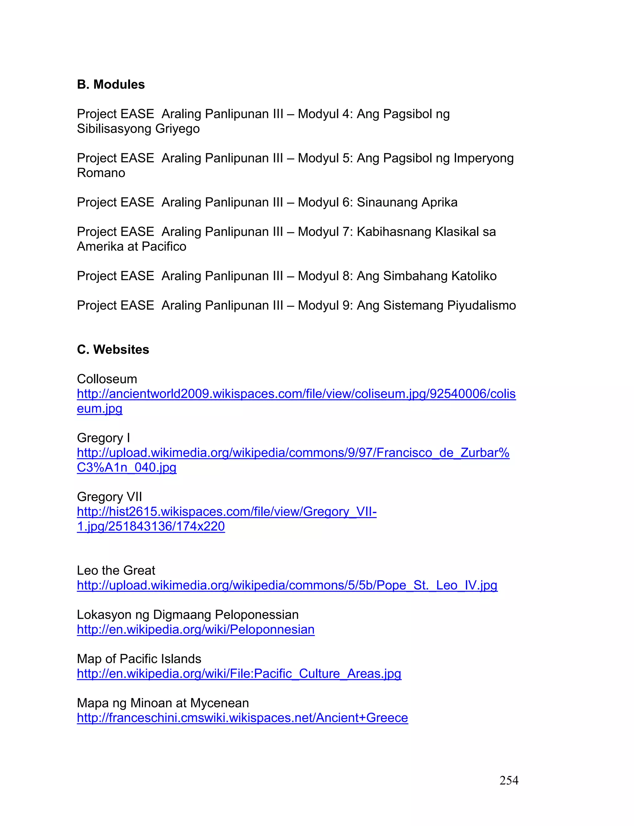 254
B. Modules
Project EASE Araling Panlipunan III – Modyul 4: Ang Pagsibol ng
Sibilisasyong Griyego
Project EASE Araling Panlipunan III – Modyul 5: Ang Pagsibol ng Imperyong
Romano
Project EASE Araling Panlipunan III – Modyul 6: Sinaunang Aprika
Project EASE Araling Panlipunan III – Modyul 7: Kabihasnang Klasikal sa
Amerika at Pacifico
Project EASE Araling Panlipunan III – Modyul 8: Ang Simbahang Katoliko
Project EASE Araling Panlipunan III – Modyul 9: Ang Sistemang Piyudalismo
C. Websites
Colloseum
http://ancientworld2009.wikispaces.com/file/view/coliseum.jpg/92540006/colis
eum.jpg
Gregory I
http://upload.wikimedia.org/wikipedia/commons/9/97/Francisco_de_Zurbar%
C3%A1n_040.jpg
Gregory VII
http://hist2615.wikispaces.com/file/view/Gregory_VII-
1.jpg/251843136/174x220
Leo the Great
http://upload.wikimedia.org/wikipedia/commons/5/5b/Pope_St._Leo_IV.jpg
Lokasyon ng Digmaang Peloponessian
http://en.wikipedia.org/wiki/Peloponnesian
Map of Pacific Islands
http://en.wikipedia.org/wiki/File:Pacific_Culture_Areas.jpg
Mapa ng Minoan at Mycenean
http://franceschini.cmswiki.wikispaces.net/Ancient+Greece
 