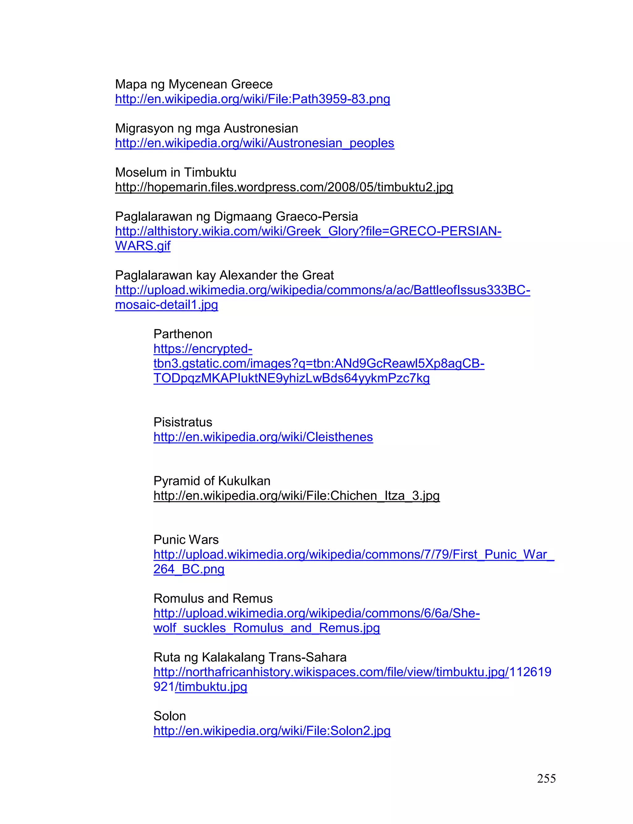 255
Mapa ng Mycenean Greece
http://en.wikipedia.org/wiki/File:Path3959-83.png
Migrasyon ng mga Austronesian
http://en.wikipedia.org/wiki/Austronesian_peoples
Moselum in Timbuktu
http://hopemarin.files.wordpress.com/2008/05/timbuktu2.jpg
Paglalarawan ng Digmaang Graeco-Persia
http://althistory.wikia.com/wiki/Greek_Glory?file=GRECO-PERSIAN-
WARS.gif
Paglalarawan kay Alexander the Great
http://upload.wikimedia.org/wikipedia/commons/a/ac/BattleofIssus333BC-
mosaic-detail1.jpg
Parthenon
https://encrypted-
tbn3.gstatic.com/images?q=tbn:ANd9GcReawl5Xp8agCB-
TODpqzMKAPIuktNE9yhizLwBds64yykmPzc7kg
Pisistratus
http://en.wikipedia.org/wiki/Cleisthenes
Pyramid of Kukulkan
http://en.wikipedia.org/wiki/File:Chichen_Itza_3.jpg
Punic Wars
http://upload.wikimedia.org/wikipedia/commons/7/79/First_Punic_War_
264_BC.png
Romulus and Remus
http://upload.wikimedia.org/wikipedia/commons/6/6a/She-
wolf_suckles_Romulus_and_Remus.jpg
Ruta ng Kalakalang Trans-Sahara
http://northafricanhistory.wikispaces.com/file/view/timbuktu.jpg/112619
921/timbuktu.jpg
Solon
http://en.wikipedia.org/wiki/File:Solon2.jpg
 