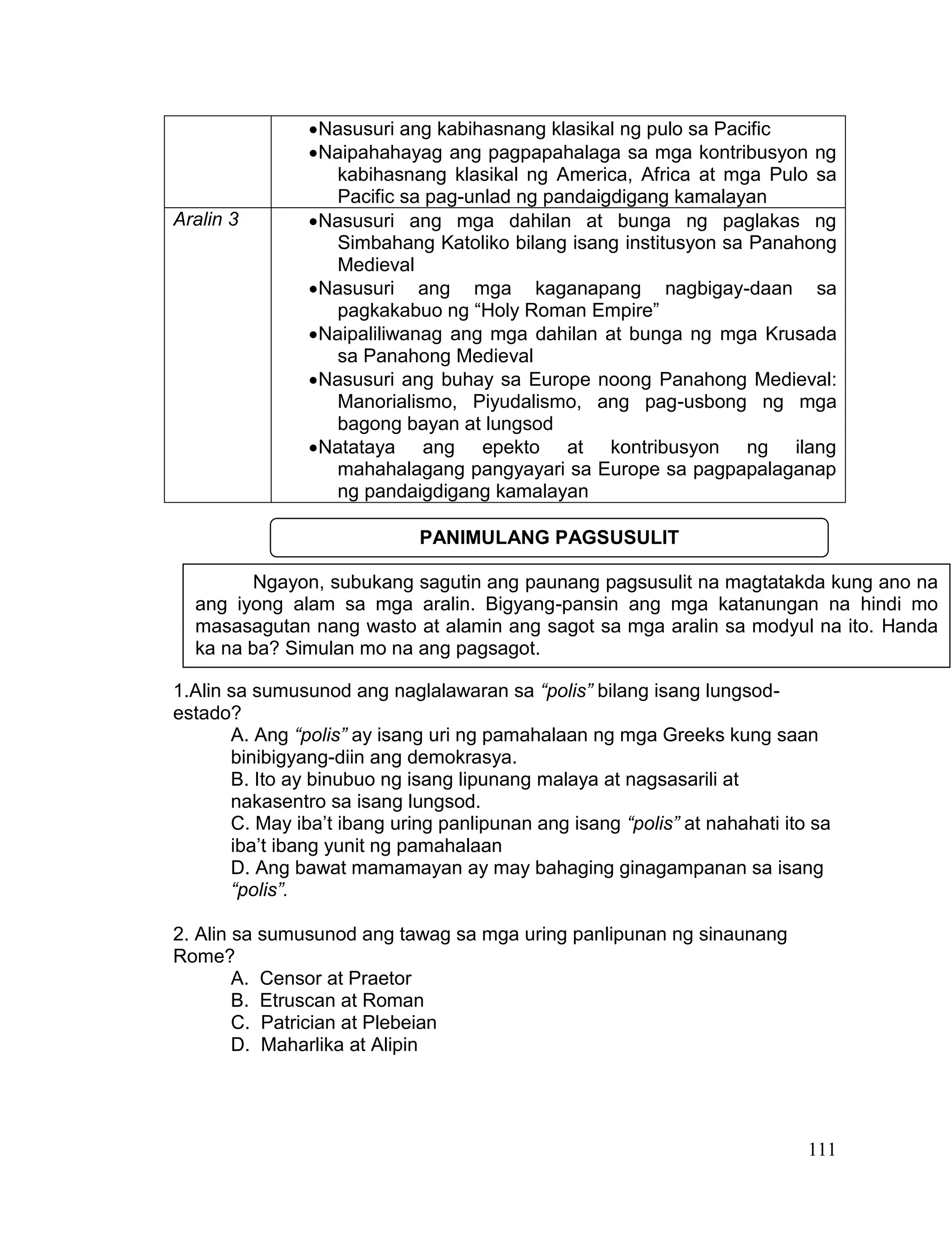 111
Nasusuri ang kabihasnang klasikal ng pulo sa Pacific
Naipahahayag ang pagpapahalaga sa mga kontribusyon ng
kabihasnang klasikal ng America, Africa at mga Pulo sa
Pacific sa pag-unlad ng pandaigdigang kamalayan
Aralin 3 Nasusuri ang mga dahilan at bunga ng paglakas ng
Simbahang Katoliko bilang isang institusyon sa Panahong
Medieval
Nasusuri ang mga kaganapang nagbigay-daan sa
pagkakabuo ng “Holy Roman Empire”
Naipaliliwanag ang mga dahilan at bunga ng mga Krusada
sa Panahong Medieval
Nasusuri ang buhay sa Europe noong Panahong Medieval:
Manorialismo, Piyudalismo, ang pag-usbong ng mga
bagong bayan at lungsod
Natataya ang epekto at kontribusyon ng ilang
mahahalagang pangyayari sa Europe sa pagpapalaganap
ng pandaigdigang kamalayan
1.Alin sa sumusunod ang naglalawaran sa “polis” bilang isang lungsod-
estado?
A. Ang “polis” ay isang uri ng pamahalaan ng mga Greeks kung saan
binibigyang-diin ang demokrasya.
B. Ito ay binubuo ng isang lipunang malaya at nagsasarili at
nakasentro sa isang lungsod.
C. May iba’t ibang uring panlipunan ang isang “polis” at nahahati ito sa
iba’t ibang yunit ng pamahalaan
D. Ang bawat mamamayan ay may bahaging ginagampanan sa isang
“polis”.
2. Alin sa sumusunod ang tawag sa mga uring panlipunan ng sinaunang
Rome?
A. Censor at Praetor
B. Etruscan at Roman
C. Patrician at Plebeian
D. Maharlika at Alipin
Ngayon, subukang sagutin ang paunang pagsusulit na magtatakda kung ano na
ang iyong alam sa mga aralin. Bigyang-pansin ang mga katanungan na hindi mo
masasagutan nang wasto at alamin ang sagot sa mga aralin sa modyul na ito. Handa
ka na ba? Simulan mo na ang pagsagot.
PANIMULANG PAGSUSULIT
 