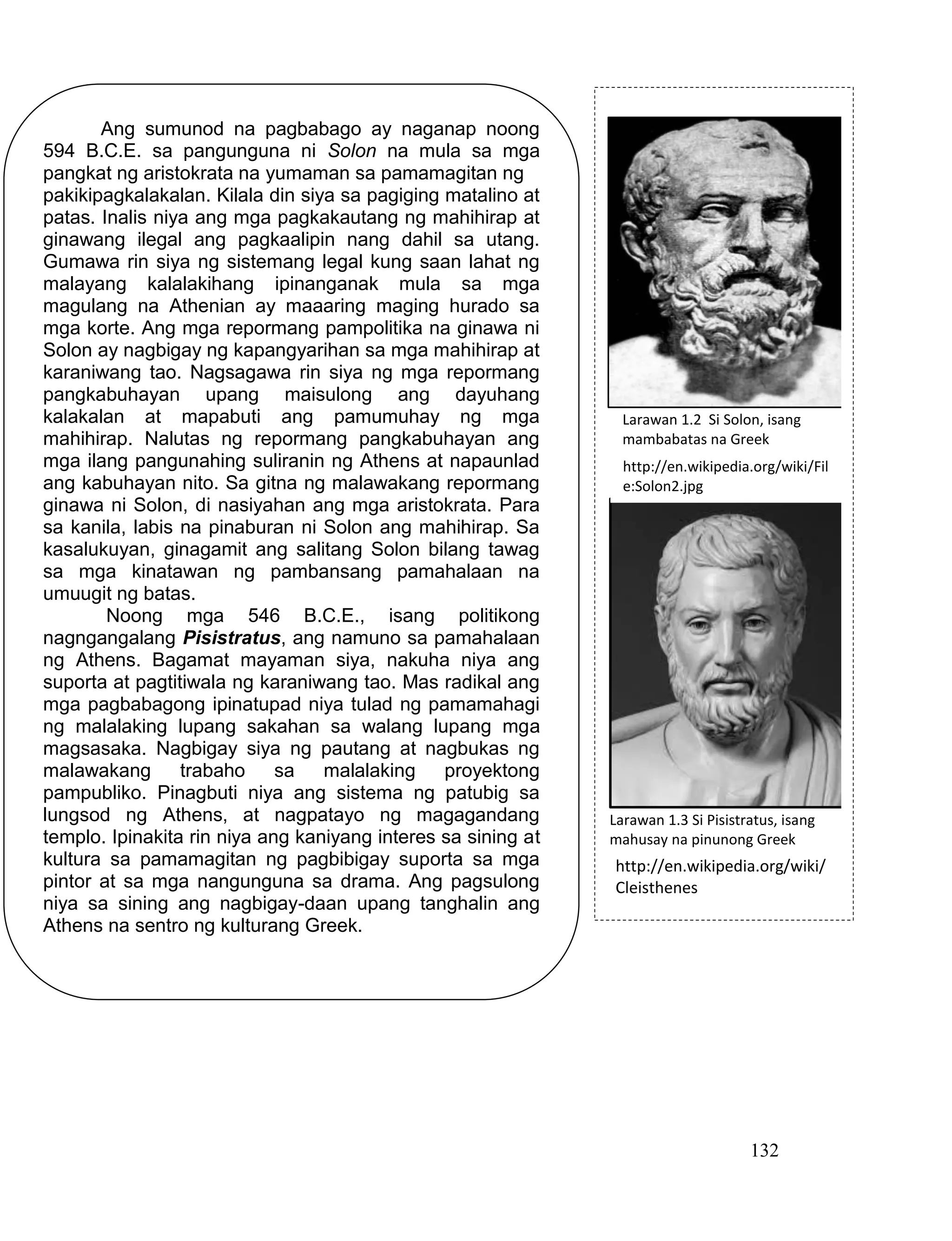 132
http://en.wikipedia.org/wiki/Fil
e:Solon2.jpg
http://en.wikipedia.org/wiki/
Cleisthenes
Larawan 1.2 Si Solon, isang
mambabatas na Greek
Larawan 1.3 Si Pisistratus, isang
mahusay na pinunong Greek
Ang sumunod na pagbabago ay naganap noong
594 B.C.E. sa pangunguna ni Solon na mula sa mga
pangkat ng aristokrata na yumaman sa pamamagitan ng
pakikipagkalakalan. Kilala din siya sa pagiging matalino at
patas. Inalis niya ang mga pagkakautang ng mahihirap at
ginawang ilegal ang pagkaalipin nang dahil sa utang.
Gumawa rin siya ng sistemang legal kung saan lahat ng
malayang kalalakihang ipinanganak mula sa mga
magulang na Athenian ay maaaring maging hurado sa
mga korte. Ang mga repormang pampolitika na ginawa ni
Solon ay nagbigay ng kapangyarihan sa mga mahihirap at
karaniwang tao. Nagsagawa rin siya ng mga repormang
pangkabuhayan upang maisulong ang dayuhang
kalakalan at mapabuti ang pamumuhay ng mga
mahihirap. Nalutas ng repormang pangkabuhayan ang
mga ilang pangunahing suliranin ng Athens at napaunlad
ang kabuhayan nito. Sa gitna ng malawakang repormang
ginawa ni Solon, di nasiyahan ang mga aristokrata. Para
sa kanila, labis na pinaburan ni Solon ang mahihirap. Sa
kasalukuyan, ginagamit ang salitang Solon bilang tawag
sa mga kinatawan ng pambansang pamahalaan na
umuugit ng batas.
Noong mga 546 B.C.E., isang politikong
nagngangalang Pisistratus, ang namuno sa pamahalaan
ng Athens. Bagamat mayaman siya, nakuha niya ang
suporta at pagtitiwala ng karaniwang tao. Mas radikal ang
mga pagbabagong ipinatupad niya tulad ng pamamahagi
ng malalaking lupang sakahan sa walang lupang mga
magsasaka. Nagbigay siya ng pautang at nagbukas ng
malawakang trabaho sa malalaking proyektong
pampubliko. Pinagbuti niya ang sistema ng patubig sa
lungsod ng Athens, at nagpatayo ng magagandang
templo. Ipinakita rin niya ang kaniyang interes sa sining at
kultura sa pamamagitan ng pagbibigay suporta sa mga
pintor at sa mga nangunguna sa drama. Ang pagsulong
niya sa sining ang nagbigay-daan upang tanghalin ang
Athens na sentro ng kulturang Greek.
 