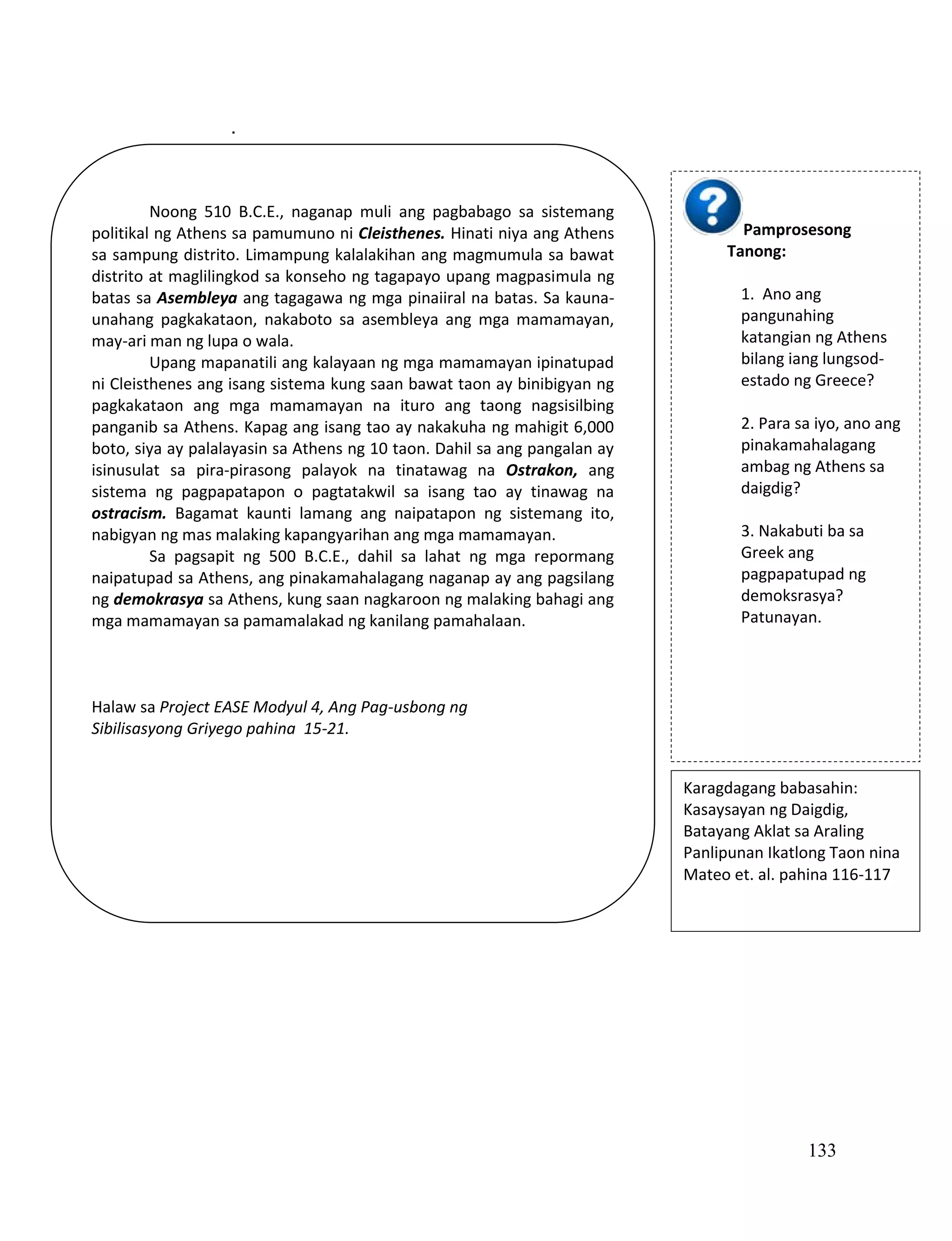 133
.
Noong 510 B.C.E., naganap muli ang pagbabago sa sistemang
politikal ng Athens sa pamumuno ni Cleisthenes. Hinati niya ang Athens
sa sampung distrito. Limampung kalalakihan ang magmumula sa bawat
distrito at maglilingkod sa konseho ng tagapayo upang magpasimula ng
batas sa Asembleya ang tagagawa ng mga pinaiiral na batas. Sa kauna-
unahang pagkakataon, nakaboto sa asembleya ang mga mamamayan,
may-ari man ng lupa o wala.
Upang mapanatili ang kalayaan ng mga mamamayan ipinatupad
ni Cleisthenes ang isang sistema kung saan bawat taon ay binibigyan ng
pagkakataon ang mga mamamayan na ituro ang taong nagsisilbing
panganib sa Athens. Kapag ang isang tao ay nakakuha ng mahigit 6,000
boto, siya ay palalayasin sa Athens ng 10 taon. Dahil sa ang pangalan ay
isinusulat sa pira-pirasong palayok na tinatawag na Ostrakon, ang
sistema ng pagpapatapon o pagtatakwil sa isang tao ay tinawag na
ostracism. Bagamat kaunti lamang ang naipatapon ng sistemang ito,
nabigyan ng mas malaking kapangyarihan ang mga mamamayan.
Sa pagsapit ng 500 B.C.E., dahil sa lahat ng mga repormang
naipatupad sa Athens, ang pinakamahalagang naganap ay ang pagsilang
ng demokrasya sa Athens, kung saan nagkaroon ng malaking bahagi ang
mga mamamayan sa pamamalakad ng kanilang pamahalaan.
Halaw sa Project EASE Modyul 4, Ang Pag-usbong ng
Sibilisasyong Griyego pahina 15-21.
Pamprosesong
Tanong:
1. Ano ang
pangunahing
katangian ng Athens
bilang iang lungsod-
estado ng Greece?
2. Para sa iyo, ano ang
pinakamahalagang
ambag ng Athens sa
daigdig?
3. Nakabuti ba sa
Greek ang
pagpapatupad ng
demoksrasya?
Patunayan.
Karagdagang babasahin:
Kasaysayan ng Daigdig,
Batayang Aklat sa Araling
Panlipunan Ikatlong Taon nina
Mateo et. al. pahina 116-117
 