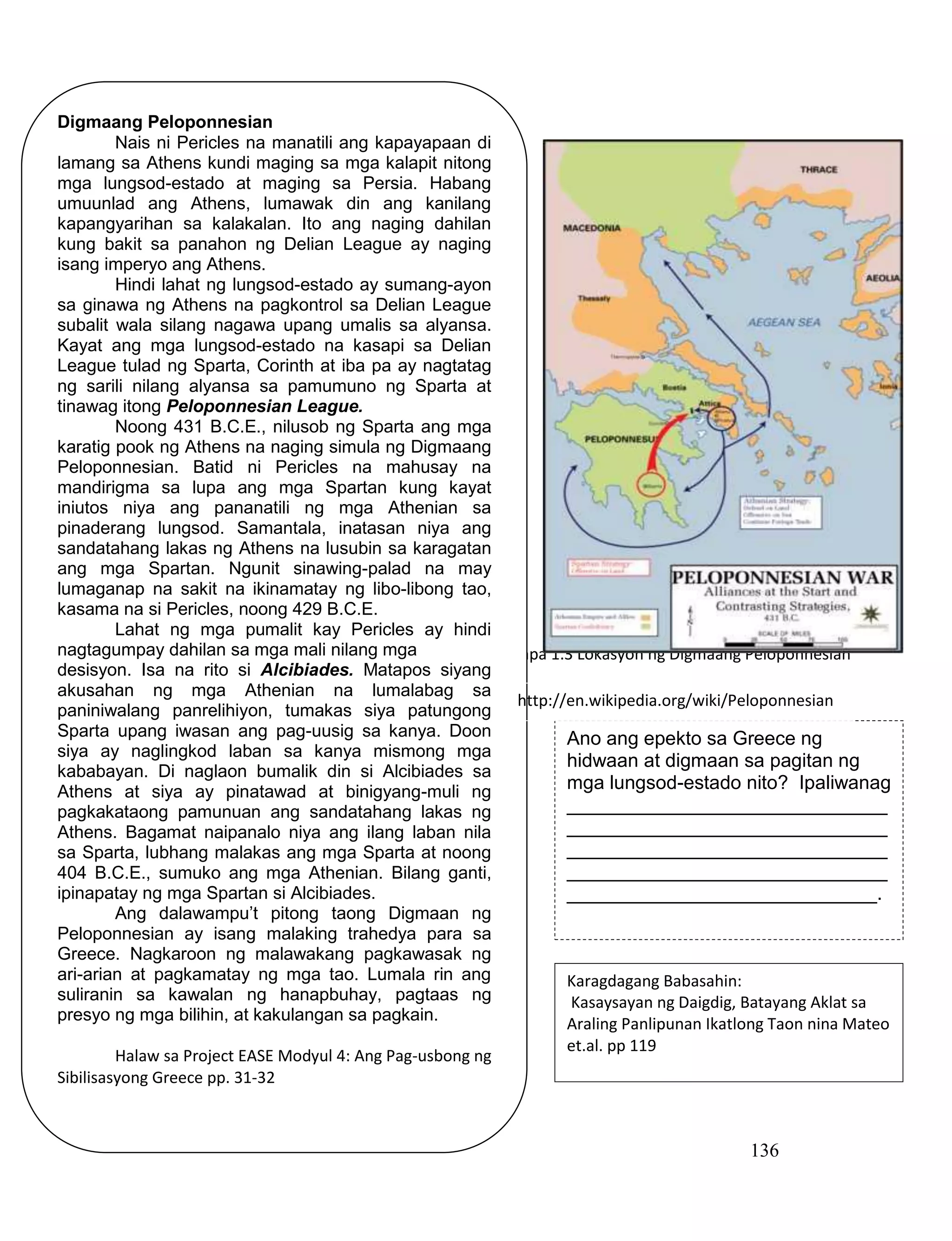 136
Mapa 1.3 Lokasyon ng Digmaang Peloponnesian
Digmaang Peloponnesian
Nais ni Pericles na manatili ang kapayapaan di
lamang sa Athens kundi maging sa mga kalapit nitong
mga lungsod-estado at maging sa Persia. Habang
umuunlad ang Athens, lumawak din ang kanilang
kapangyarihan sa kalakalan. Ito ang naging dahilan
kung bakit sa panahon ng Delian League ay naging
isang imperyo ang Athens.
Hindi lahat ng lungsod-estado ay sumang-ayon
sa ginawa ng Athens na pagkontrol sa Delian League
subalit wala silang nagawa upang umalis sa alyansa.
Kayat ang mga lungsod-estado na kasapi sa Delian
League tulad ng Sparta, Corinth at iba pa ay nagtatag
ng sarili nilang alyansa sa pamumuno ng Sparta at
tinawag itong Peloponnesian League.
Noong 431 B.C.E., nilusob ng Sparta ang mga
karatig pook ng Athens na naging simula ng Digmaang
Peloponnesian. Batid ni Pericles na mahusay na
mandirigma sa lupa ang mga Spartan kung kayat
iniutos niya ang pananatili ng mga Athenian sa
pinaderang lungsod. Samantala, inatasan niya ang
sandatahang lakas ng Athens na lusubin sa karagatan
ang mga Spartan. Ngunit sinawing-palad na may
lumaganap na sakit na ikinamatay ng libo-libong tao,
kasama na si Pericles, noong 429 B.C.E.
Lahat ng mga pumalit kay Pericles ay hindi
nagtagumpay dahilan sa mga mali nilang mga
desisyon. Isa na rito si Alcibiades. Matapos siyang
akusahan ng mga Athenian na lumalabag sa
paniniwalang panrelihiyon, tumakas siya patungong
Sparta upang iwasan ang pag-uusig sa kanya. Doon
siya ay naglingkod laban sa kanya mismong mga
kababayan. Di naglaon bumalik din si Alcibiades sa
Athens at siya ay pinatawad at binigyang-muli ng
pagkakataong pamunuan ang sandatahang lakas ng
Athens. Bagamat naipanalo niya ang ilang laban nila
sa Sparta, lubhang malakas ang mga Sparta at noong
404 B.C.E., sumuko ang mga Athenian. Bilang ganti,
ipinapatay ng mga Spartan si Alcibiades.
Ang dalawampu’t pitong taong Digmaan ng
Peloponnesian ay isang malaking trahedya para sa
Greece. Nagkaroon ng malawakang pagkawasak ng
ari-arian at pagkamatay ng mga tao. Lumala rin ang
suliranin sa kawalan ng hanapbuhay, pagtaas ng
presyo ng mga bilihin, at kakulangan sa pagkain.
Halaw sa Project EASE Modyul 4: Ang Pag-usbong ng
Sibilisasyong Greece pp. 31-32
Ano ang epekto sa Greece ng
hidwaan at digmaan sa pagitan ng
mga lungsod-estado nito? Ipaliwanag
______________________________
______________________________
______________________________
______________________________
_____________________________.
Karagdagang Babasahin:
Kasaysayan ng Daigdig, Batayang Aklat sa
Araling Panlipunan Ikatlong Taon nina Mateo
et.al. pp 119
http://en.wikipedia.org/wiki/Peloponnesian
_War
 