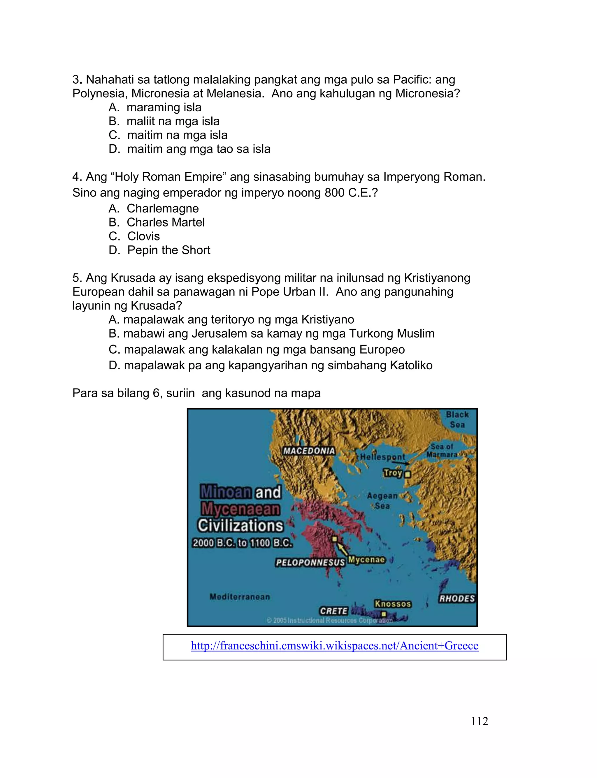112
3. Nahahati sa tatlong malalaking pangkat ang mga pulo sa Pacific: ang
Polynesia, Micronesia at Melanesia. Ano ang kahulugan ng Micronesia?
A. maraming isla
B. maliit na mga isla
C. maitim na mga isla
D. maitim ang mga tao sa isla
4. Ang “Holy Roman Empire” ang sinasabing bumuhay sa Imperyong Roman.
Sino ang naging emperador ng imperyo noong 800 C.E.?
A. Charlemagne
B. Charles Martel
C. Clovis
D. Pepin the Short
5. Ang Krusada ay isang ekspedisyong militar na inilunsad ng Kristiyanong
European dahil sa panawagan ni Pope Urban II. Ano ang pangunahing
layunin ng Krusada?
A. mapalawak ang teritoryo ng mga Kristiyano
B. mabawi ang Jerusalem sa kamay ng mga Turkong Muslim
C. mapalawak ang kalakalan ng mga bansang Europeo
D. mapalawak pa ang kapangyarihan ng simbahang Katoliko
Para sa bilang 6, suriin ang kasunod na mapa
http://franceschini.cmswiki.wikispaces.net/Ancient+Greece
 