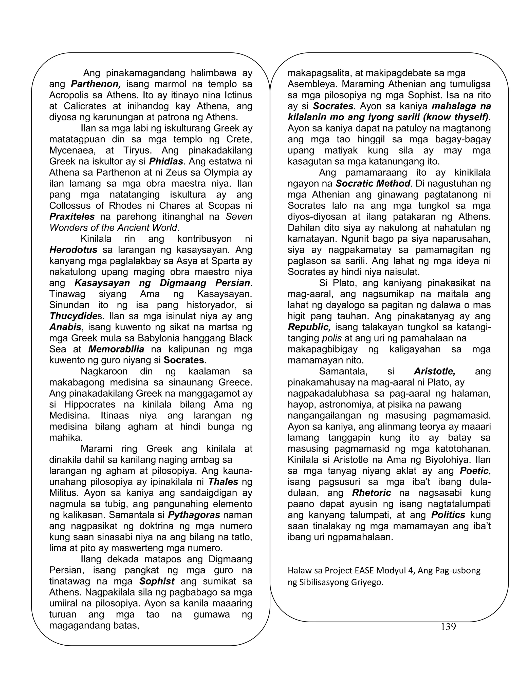 139
Ang pinakamagandang halimbawa ay
ang Parthenon, isang marmol na templo sa
Acropolis sa Athens. Ito ay itinayo nina Ictinus
at Calicrates at inihandog kay Athena, ang
diyosa ng karunungan at patrona ng Athens.
Ilan sa mga labi ng iskulturang Greek ay
matatagpuan din sa mga templo ng Crete,
Mycenaea, at Tiryus. Ang pinakadakilang
Greek na iskultor ay si Phidias. Ang estatwa ni
Athena sa Parthenon at ni Zeus sa Olympia ay
ilan lamang sa mga obra maestra niya. Ilan
pang mga natatanging iskultura ay ang
Collossus of Rhodes ni Chares at Scopas ni
Praxiteles na parehong itinanghal na Seven
Wonders of the Ancient World.
Kinilala rin ang kontribusyon ni
Herodotus sa larangan ng kasaysayan. Ang
kanyang mga paglalakbay sa Asya at Sparta ay
nakatulong upang maging obra maestro niya
ang Kasaysayan ng Digmaang Persian.
Tinawag siyang Ama ng Kasaysayan.
Sinundan ito ng isa pang historyador, si
Thucydides. Ilan sa mga isinulat niya ay ang
Anabis, isang kuwento ng sikat na martsa ng
mga Greek mula sa Babylonia hanggang Black
Sea at Memorabilia na kalipunan ng mga
kuwento ng guro niyang si Socrates.
Nagkaroon din ng kaalaman sa
makabagong medisina sa sinaunang Greece.
Ang pinakadakilang Greek na manggagamot ay
si Hippocrates na kinilala bilang Ama ng
Medisina. Itinaas niya ang larangan ng
medisina bilang agham at hindi bunga ng
mahika.
Marami ring Greek ang kinilala at
dinakila dahil sa kanilang naging ambag sa
larangan ng agham at pilosopiya. Ang kauna-
unahang pilosopiya ay ipinakilala ni Thales ng
Militus. Ayon sa kaniya ang sandaigdigan ay
nagmula sa tubig, ang pangunahing elemento
ng kalikasan. Samantala si Pythagoras naman
ang nagpasikat ng doktrina ng mga numero
kung saan sinasabi niya na ang bilang na tatlo,
lima at pito ay maswerteng mga numero.
Ilang dekada matapos ang Digmaang
Persian, isang pangkat ng mga guro na
tinatawag na mga Sophist ang sumikat sa
Athens. Nagpakilala sila ng pagbabago sa mga
umiiral na pilosopiya. Ayon sa kanila maaaring
turuan ang mga tao na gumawa ng
magagandang batas,
makapagsalita, at makipagdebate sa mga
Asembleya. Maraming Athenian ang tumuligsa
sa mga pilosopiya ng mga Sophist. Isa na rito
ay si Socrates. Ayon sa kaniya mahalaga na
kilalanin mo ang iyong sarili (know thyself).
Ayon sa kaniya dapat na patuloy na magtanong
ang mga tao hinggil sa mga bagay-bagay
upang matiyak kung sila ay may mga
kasagutan sa mga katanungang ito.
Ang pamamaraang ito ay kinikilala
ngayon na Socratic Method. Di nagustuhan ng
mga Athenian ang ginawang pagtatanong ni
Socrates lalo na ang mga tungkol sa mga
diyos-diyosan at ilang patakaran ng Athens.
Dahilan dito siya ay nakulong at nahatulan ng
kamatayan. Ngunit bago pa siya naparusahan,
siya ay nagpakamatay sa pamamagitan ng
paglason sa sarili. Ang lahat ng mga ideya ni
Socrates ay hindi niya naisulat.
Si Plato, ang kaniyang pinakasikat na
mag-aaral, ang nagsumikap na maitala ang
lahat ng dayalogo sa pagitan ng dalawa o mas
higit pang tauhan. Ang pinakatanyag ay ang
Republic, isang talakayan tungkol sa katangi-
tanging polis at ang uri ng pamahalaan na
makapagbibigay ng kaligayahan sa mga
mamamayan nito.
Samantala, si Aristotle, ang
pinakamahusay na mag-aaral ni Plato, ay
nagpakadalubhasa sa pag-aaral ng halaman,
hayop, astronomiya, at pisika na pawang
nangangailangan ng masusing pagmamasid.
Ayon sa kaniya, ang alinmang teorya ay maaari
lamang tanggapin kung ito ay batay sa
masusing pagmamasid ng mga katotohanan.
Kinilala si Aristotle na Ama ng Biyolohiya. Ilan
sa mga tanyag niyang aklat ay ang Poetic,
isang pagsusuri sa mga iba’t ibang dula-
dulaan, ang Rhetoric na nagsasabi kung
paano dapat ayusin ng isang nagtatalumpati
ang kanyang talumpati, at ang Politics kung
saan tinalakay ng mga mamamayan ang iba’t
ibang uri ngpamahalaan.
Halaw sa Project EASE Modyul 4, Ang Pag-usbong
ng Sibilisasyong Griyego.
 