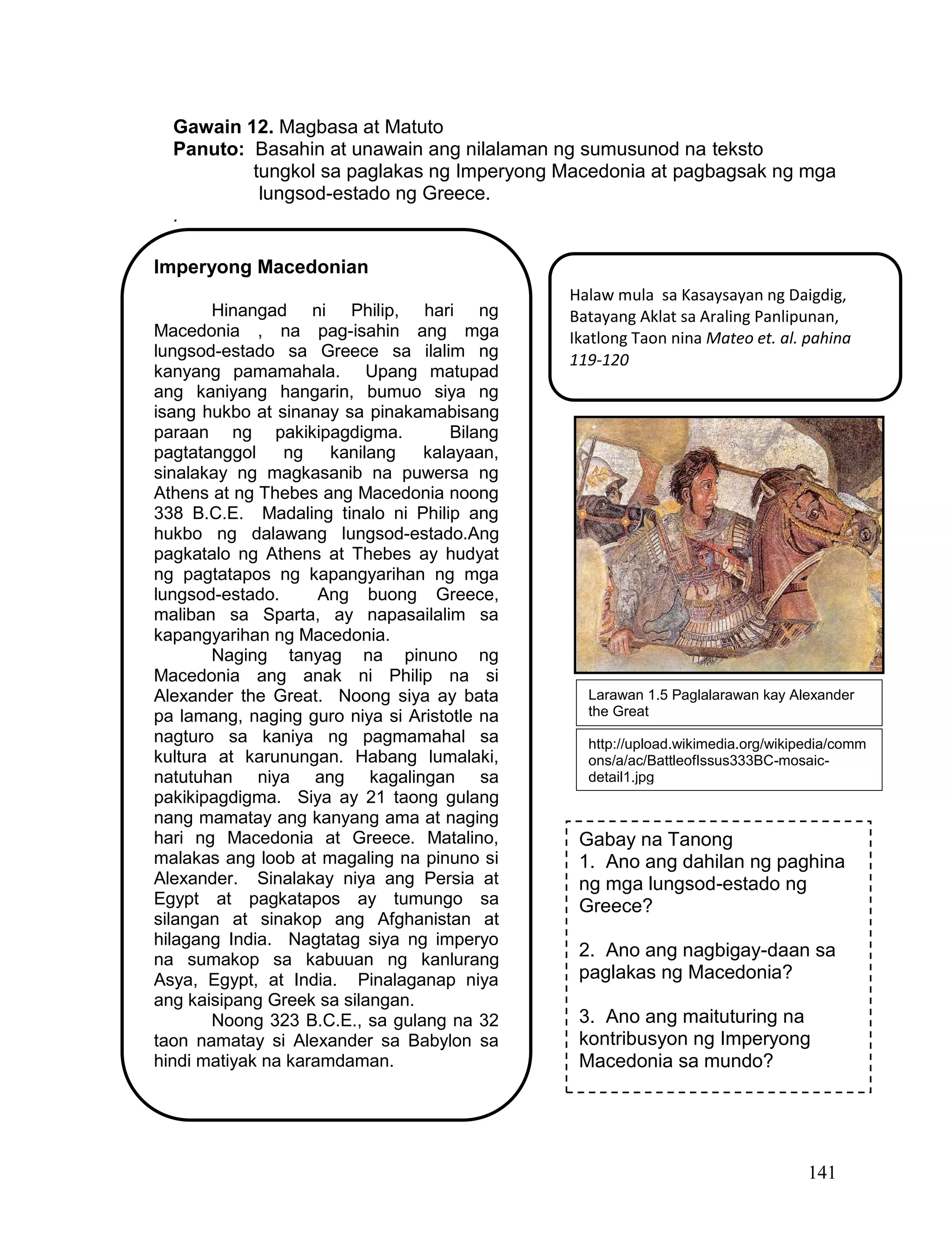 141
Gawain 12. Magbasa at Matuto
Panuto: Basahin at unawain ang nilalaman ng sumusunod na teksto
tungkol sa paglakas ng Imperyong Macedonia at pagbagsak ng mga
lungsod-estado ng Greece.
.
Imperyong Macedonian
Hinangad ni Philip, hari ng
Macedonia , na pag-isahin ang mga
lungsod-estado sa Greece sa ilalim ng
kanyang pamamahala. Upang matupad
ang kaniyang hangarin, bumuo siya ng
isang hukbo at sinanay sa pinakamabisang
paraan ng pakikipagdigma. Bilang
pagtatanggol ng kanilang kalayaan,
sinalakay ng magkasanib na puwersa ng
Athens at ng Thebes ang Macedonia noong
338 B.C.E. Madaling tinalo ni Philip ang
hukbo ng dalawang lungsod-estado.Ang
pagkatalo ng Athens at Thebes ay hudyat
ng pagtatapos ng kapangyarihan ng mga
lungsod-estado. Ang buong Greece,
maliban sa Sparta, ay napasailalim sa
kapangyarihan ng Macedonia.
Naging tanyag na pinuno ng
Macedonia ang anak ni Philip na si
Alexander the Great. Noong siya ay bata
pa lamang, naging guro niya si Aristotle na
nagturo sa kaniya ng pagmamahal sa
kultura at karunungan. Habang lumalaki,
natutuhan niya ang kagalingan sa
pakikipagdigma. Siya ay 21 taong gulang
nang mamatay ang kanyang ama at naging
hari ng Macedonia at Greece. Matalino,
malakas ang loob at magaling na pinuno si
Alexander. Sinalakay niya ang Persia at
Egypt at pagkatapos ay tumungo sa
silangan at sinakop ang Afghanistan at
hilagang India. Nagtatag siya ng imperyo
na sumakop sa kabuuan ng kanlurang
Asya, Egypt, at India. Pinalaganap niya
ang kaisipang Greek sa silangan.
Noong 323 B.C.E., sa gulang na 32
taon namatay si Alexander sa Babylon sa
hindi matiyak na karamdaman.
Gabay na Tanong
1. Ano ang dahilan ng paghina
ng mga lungsod-estado ng
Greece?
2. Ano ang nagbigay-daan sa
paglakas ng Macedonia?
3. Ano ang maituturing na
kontribusyon ng Imperyong
Macedonia sa mundo?
Halaw mula sa Kasaysayan ng Daigdig,
Batayang Aklat sa Araling Panlipunan,
Ikatlong Taon nina Mateo et. al. pahina
119-120
http://upload.wikimedia.org/wikipedia/comm
ons/a/ac/BattleofIssus333BC-mosaic-
detail1.jpg
Larawan 1.5 Paglalarawan kay Alexander
the Great
 