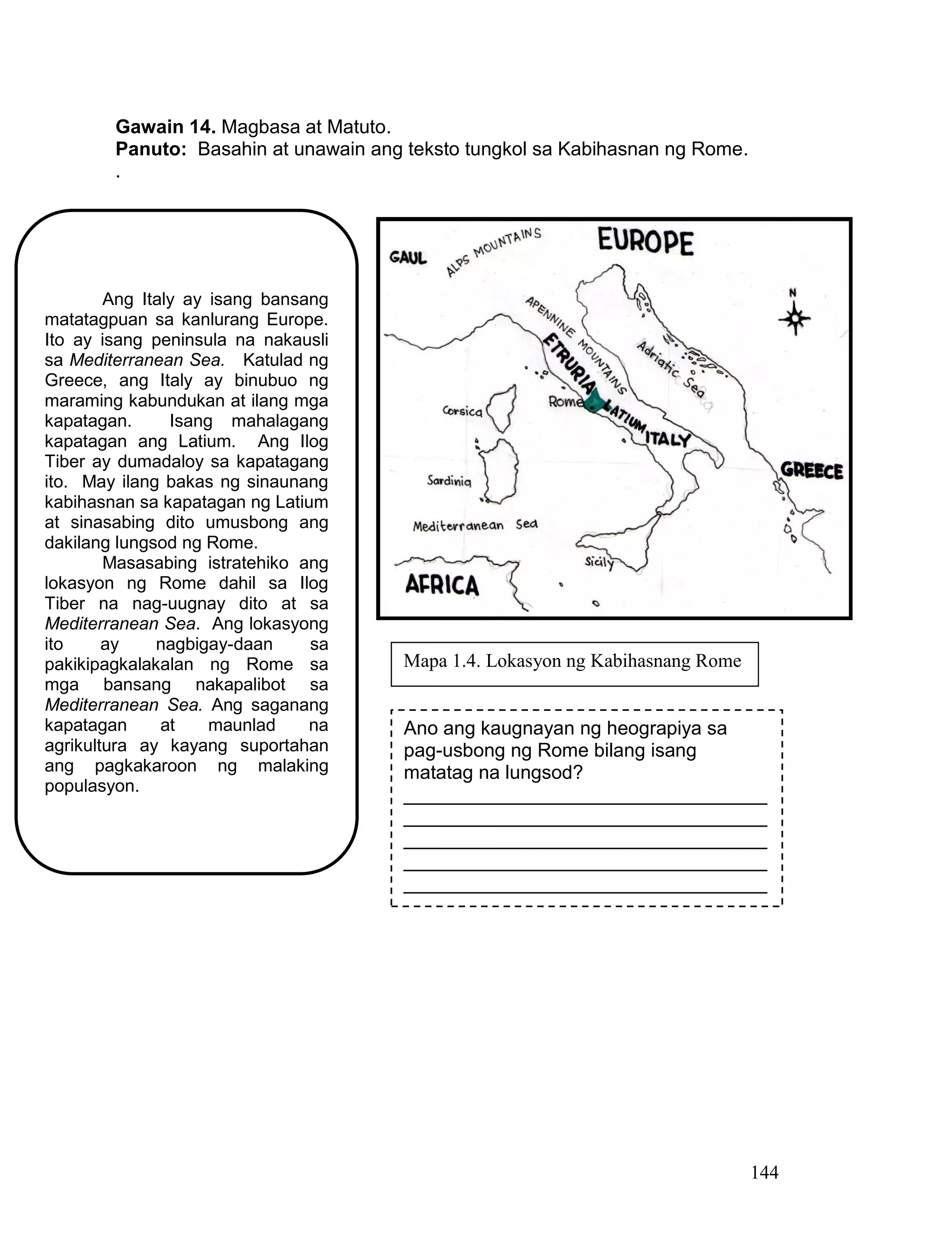 144
Gawain 14. Magbasa at Matuto.
Panuto: Basahin at unawain ang teksto tungkol sa Kabihasnan ng Rome.
.
Ang Italy ay isang bansang
matatagpuan sa kanlurang Europe.
Ito ay isang peninsula na nakausli
sa Mediterranean Sea. Katulad ng
Greece, ang Italy ay binubuo ng
maraming kabundukan at ilang mga
kapatagan. Isang mahalagang
kapatagan ang Latium. Ang Ilog
Tiber ay dumadaloy sa kapatagang
ito. May ilang bakas ng sinaunang
kabihasnan sa kapatagan ng Latium
at sinasabing dito umusbong ang
dakilang lungsod ng Rome.
Masasabing istratehiko ang
lokasyon ng Rome dahil sa Ilog
Tiber na nag-uugnay dito at sa
Mediterranean Sea. Ang lokasyong
ito ay nagbigay-daan sa
pakikipagkalakalan ng Rome sa
mga bansang nakapalibot sa
Mediterranean Sea. Ang saganang
kapatagan at maunlad na
agrikultura ay kayang suportahan
ang pagkakaroon ng malaking
populasyon.
Ano ang kaugnayan ng heograpiya sa
pag-usbong ng Rome bilang isang
matatag na lungsod?
__________________________________
__________________________________
__________________________________
__________________________________
__________________________________
Mapa 1.4. Lokasyon ng Kabihasnang Rome
 