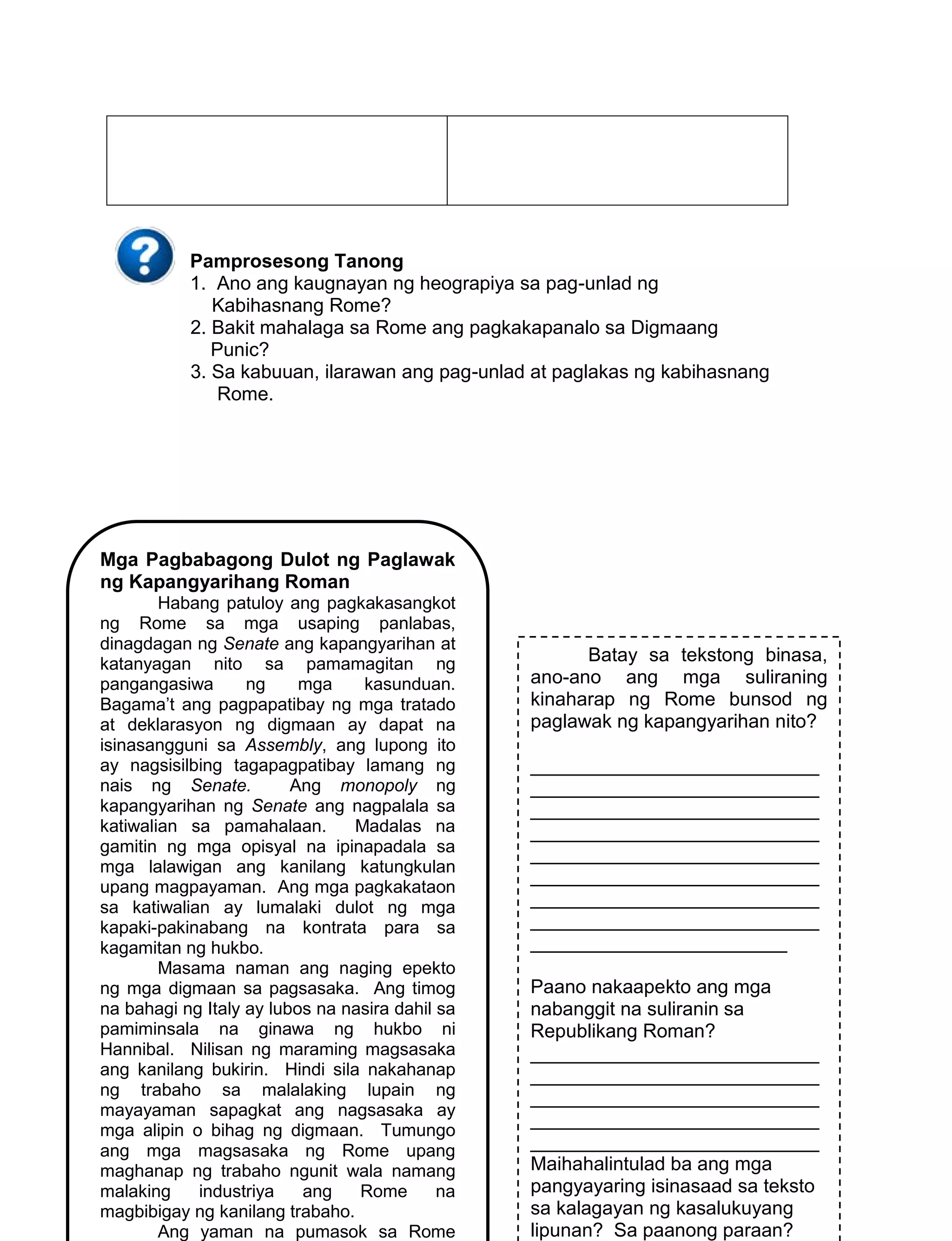 154
Pamprosesong Tanong
1. Ano ang kaugnayan ng heograpiya sa pag-unlad ng
Kabihasnang Rome?
2. Bakit mahalaga sa Rome ang pagkakapanalo sa Digmaang
Punic?
3. Sa kabuuan, ilarawan ang pag-unlad at paglakas ng kabihasnang
Rome.
Mga Pagbabagong Dulot ng Paglawak
ng Kapangyarihang Roman
Habang patuloy ang pagkakasangkot
ng Rome sa mga usaping panlabas,
dinagdagan ng Senate ang kapangyarihan at
katanyagan nito sa pamamagitan ng
pangangasiwa ng mga kasunduan.
Bagama’t ang pagpapatibay ng mga tratado
at deklarasyon ng digmaan ay dapat na
isinasangguni sa Assembly, ang lupong ito
ay nagsisilbing tagapagpatibay lamang ng
nais ng Senate. Ang monopoly ng
kapangyarihan ng Senate ang nagpalala sa
katiwalian sa pamahalaan. Madalas na
gamitin ng mga opisyal na ipinapadala sa
mga lalawigan ang kanilang katungkulan
upang magpayaman. Ang mga pagkakataon
sa katiwalian ay lumalaki dulot ng mga
kapaki-pakinabang na kontrata para sa
kagamitan ng hukbo.
Masama naman ang naging epekto
ng mga digmaan sa pagsasaka. Ang timog
na bahagi ng Italy ay lubos na nasira dahil sa
pamiminsala na ginawa ng hukbo ni
Hannibal. Nilisan ng maraming magsasaka
ang kanilang bukirin. Hindi sila nakahanap
ng trabaho sa malalaking lupain ng
mayayaman sapagkat ang nagsasaka ay
mga alipin o bihag ng digmaan. Tumungo
ang mga magsasaka ng Rome upang
maghanap ng trabaho ngunit wala namang
malaking industriya ang Rome na
magbibigay ng kanilang trabaho.
Ang yaman na pumasok sa Rome
Batay sa tekstong binasa,
ano-ano ang mga suliraning
kinaharap ng Rome bunsod ng
paglawak ng kapangyarihan nito?
___________________________
___________________________
___________________________
___________________________
___________________________
___________________________
___________________________
___________________________
________________________
Paano nakaapekto ang mga
nabanggit na suliranin sa
Republikang Roman?
___________________________
___________________________
___________________________
___________________________
___________________________
Maihahalintulad ba ang mga
pangyayaring isinasaad sa teksto
sa kalagayan ng kasalukuyang
lipunan? Sa paanong paraan?
 