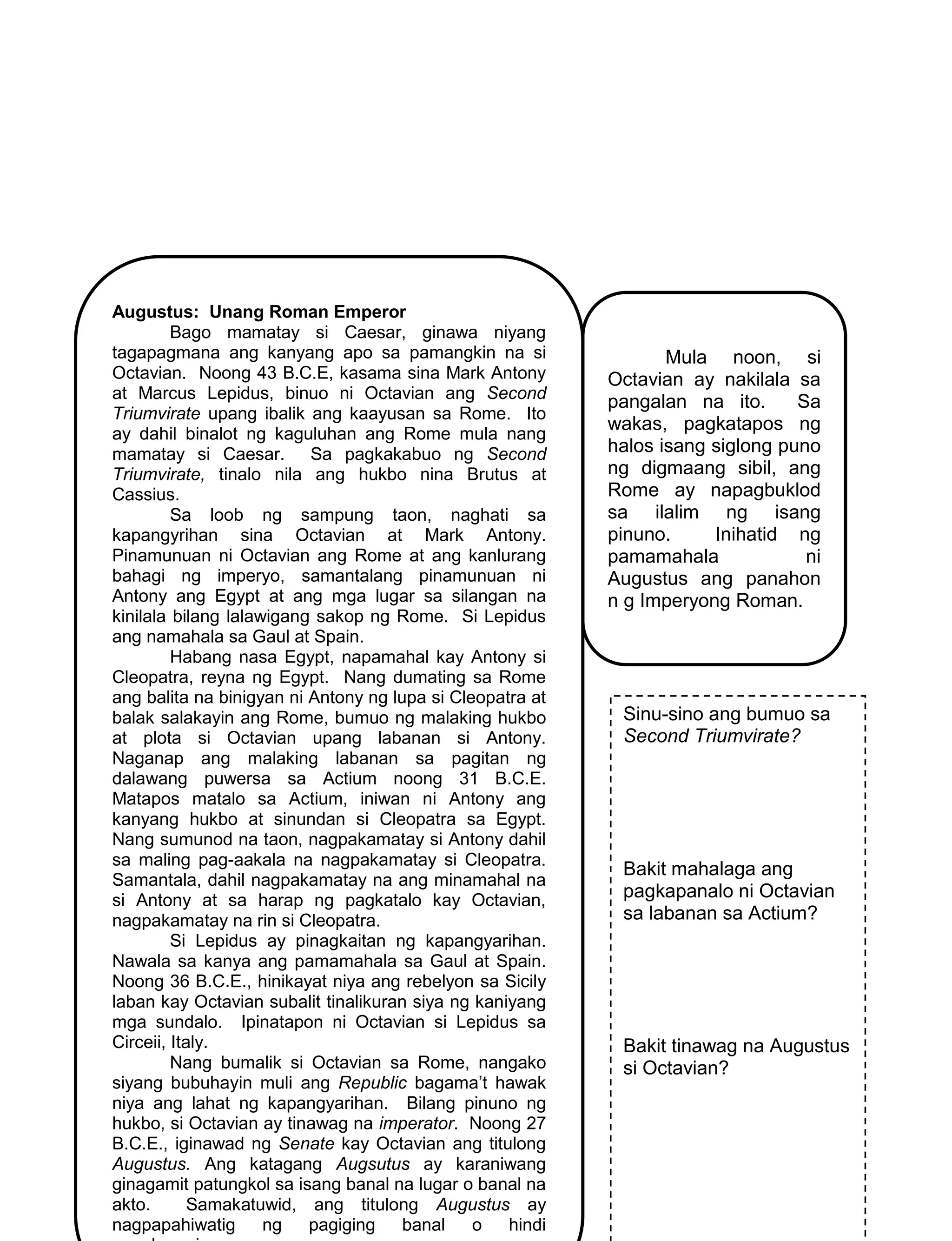 158
Augustus: Unang Roman Emperor
Bago mamatay si Caesar, ginawa niyang
tagapagmana ang kanyang apo sa pamangkin na si
Octavian. Noong 43 B.C.E, kasama sina Mark Antony
at Marcus Lepidus, binuo ni Octavian ang Second
Triumvirate upang ibalik ang kaayusan sa Rome. Ito
ay dahil binalot ng kaguluhan ang Rome mula nang
mamatay si Caesar. Sa pagkakabuo ng Second
Triumvirate, tinalo nila ang hukbo nina Brutus at
Cassius.
Sa loob ng sampung taon, naghati sa
kapangyrihan sina Octavian at Mark Antony.
Pinamunuan ni Octavian ang Rome at ang kanlurang
bahagi ng imperyo, samantalang pinamunuan ni
Antony ang Egypt at ang mga lugar sa silangan na
kinilala bilang lalawigang sakop ng Rome. Si Lepidus
ang namahala sa Gaul at Spain.
Habang nasa Egypt, napamahal kay Antony si
Cleopatra, reyna ng Egypt. Nang dumating sa Rome
ang balita na binigyan ni Antony ng lupa si Cleopatra at
balak salakayin ang Rome, bumuo ng malaking hukbo
at plota si Octavian upang labanan si Antony.
Naganap ang malaking labanan sa pagitan ng
dalawang puwersa sa Actium noong 31 B.C.E.
Matapos matalo sa Actium, iniwan ni Antony ang
kanyang hukbo at sinundan si Cleopatra sa Egypt.
Nang sumunod na taon, nagpakamatay si Antony dahil
sa maling pag-aakala na nagpakamatay si Cleopatra.
Samantala, dahil nagpakamatay na ang minamahal na
si Antony at sa harap ng pagkatalo kay Octavian,
nagpakamatay na rin si Cleopatra.
Si Lepidus ay pinagkaitan ng kapangyarihan.
Nawala sa kanya ang pamamahala sa Gaul at Spain.
Noong 36 B.C.E., hinikayat niya ang rebelyon sa Sicily
laban kay Octavian subalit tinalikuran siya ng kaniyang
mga sundalo. Ipinatapon ni Octavian si Lepidus sa
Circeii, Italy.
Nang bumalik si Octavian sa Rome, nangako
siyang bubuhayin muli ang Republic bagama’t hawak
niya ang lahat ng kapangyarihan. Bilang pinuno ng
hukbo, si Octavian ay tinawag na imperator. Noong 27
B.C.E., iginawad ng Senate kay Octavian ang titulong
Augustus. Ang katagang Augsutus ay karaniwang
ginagamit patungkol sa isang banal na lugar o banal na
akto. Samakatuwid, ang titulong Augustus ay
nagpapahiwatig ng pagiging banal o hindi
Sinu-sino ang bumuo sa
Second Triumvirate?
Bakit mahalaga ang
pagkapanalo ni Octavian
sa labanan sa Actium?
Bakit tinawag na Augustus
si Octavian?
Mula noon, si
Octavian ay nakilala sa
pangalan na ito. Sa
wakas, pagkatapos ng
halos isang siglong puno
ng digmaang sibil, ang
Rome ay napagbuklod
sa ilalim ng isang
pinuno. Inihatid ng
pamamahala ni
Augustus ang panahon
n g Imperyong Roman.
 