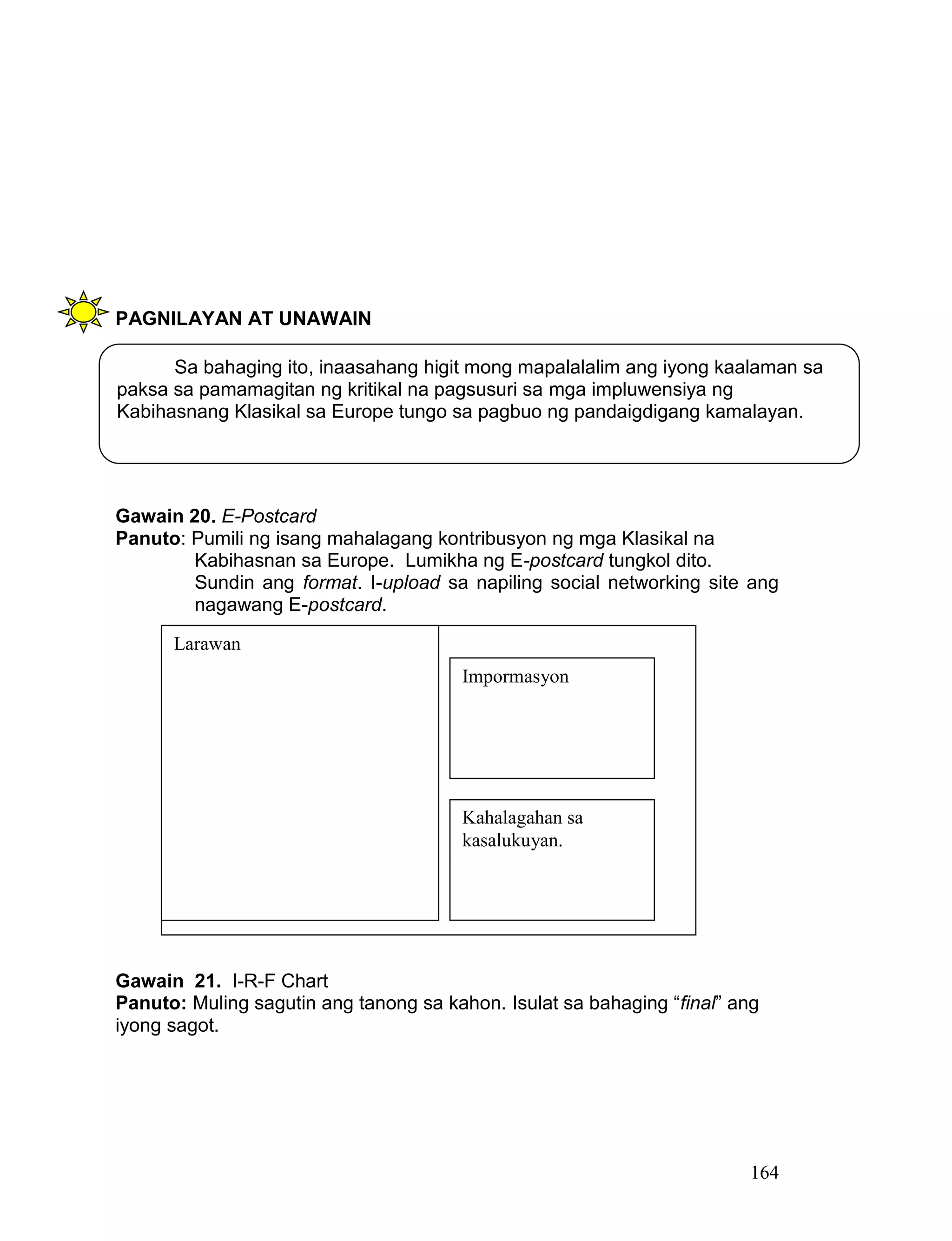164
PAGNILAYAN AT UNAWAIN
Gawain 20. E-Postcard
Panuto: Pumili ng isang mahalagang kontribusyon ng mga Klasikal na
Kabihasnan sa Europe. Lumikha ng E-postcard tungkol dito.
Sundin ang format. I-upload sa napiling social networking site ang
nagawang E-postcard.
Gawain 21. I-R-F Chart
Panuto: Muling sagutin ang tanong sa kahon. Isulat sa bahaging “final” ang
iyong sagot.
Sa bahaging ito, inaasahang higit mong mapalalalim ang iyong kaalaman sa
paksa sa pamamagitan ng kritikal na pagsusuri sa mga impluwensiya ng
Kabihasnang Klasikal sa Europe tungo sa pagbuo ng pandaigdigang kamalayan.
Larawan
Impormasyon
Kahalagahan sa
kasalukuyan.
 