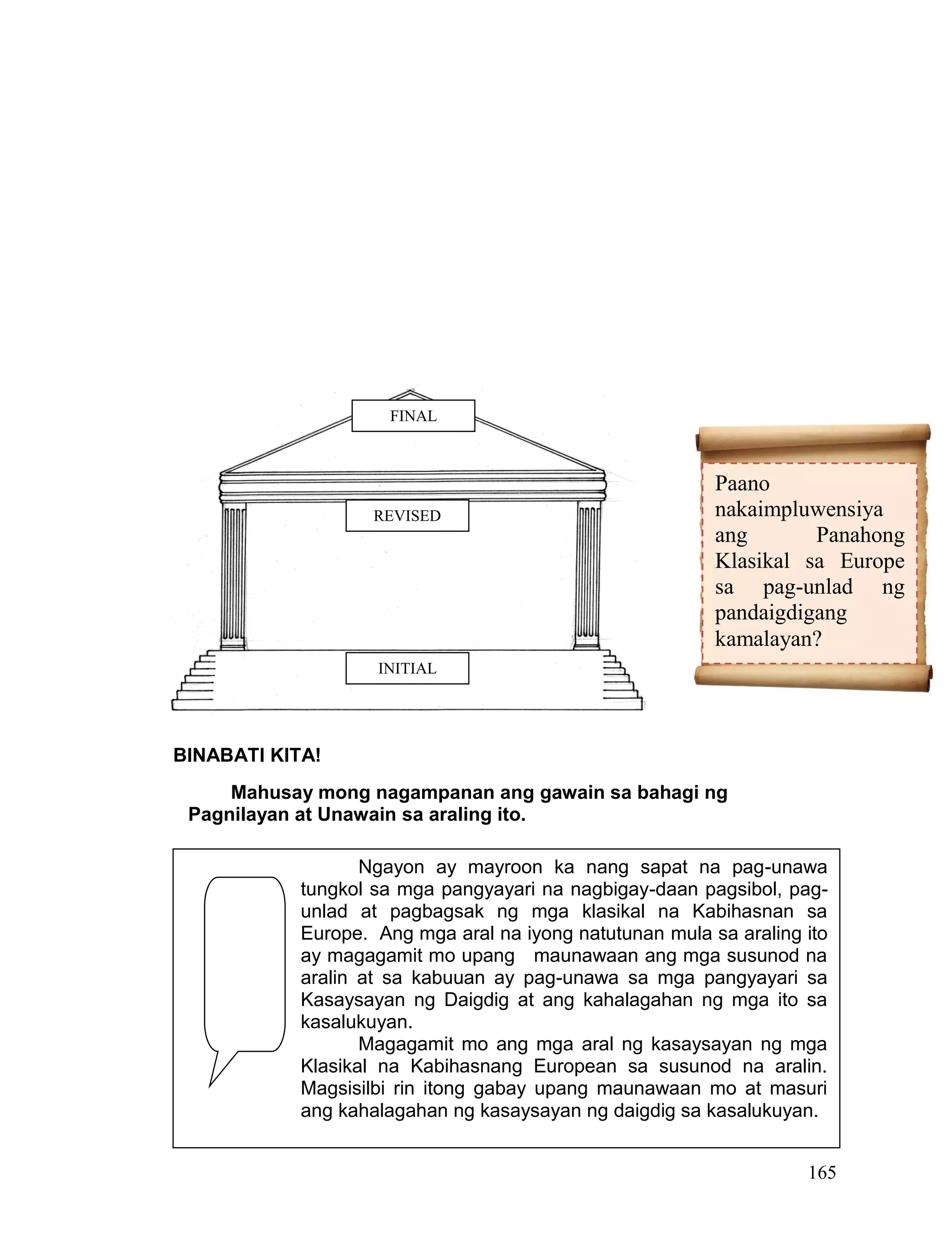165
BINABATI KITA!
Mahusay mong nagampanan ang gawain sa bahagi ng
Pagnilayan at Unawain sa araling ito.
p
Paano
nakaimpluwensiya
ang Panahong
Klasikal sa Europe
sa pag-unlad ng
pandaigdigang
kamalayan?
Ngayon ay mayroon ka nang sapat na pag-unawa
tungkol sa mga pangyayari na nagbigay-daan pagsibol, pag-
unlad at pagbagsak ng mga klasikal na Kabihasnan sa
Europe. Ang mga aral na iyong natutunan mula sa araling ito
ay magagamit mo upang maunawaan ang mga susunod na
aralin at sa kabuuan ay pag-unawa sa mga pangyayari sa
Kasaysayan ng Daigdig at ang kahalagahan ng mga ito sa
kasalukuyan.
Magagamit mo ang mga aral ng kasaysayan ng mga
Klasikal na Kabihasnang European sa susunod na aralin.
Magsisilbi rin itong gabay upang maunawaan mo at masuri
ang kahalagahan ng kasaysayan ng daigdig sa kasalukuyan.
INITIAL
REVISED
FINAL
 