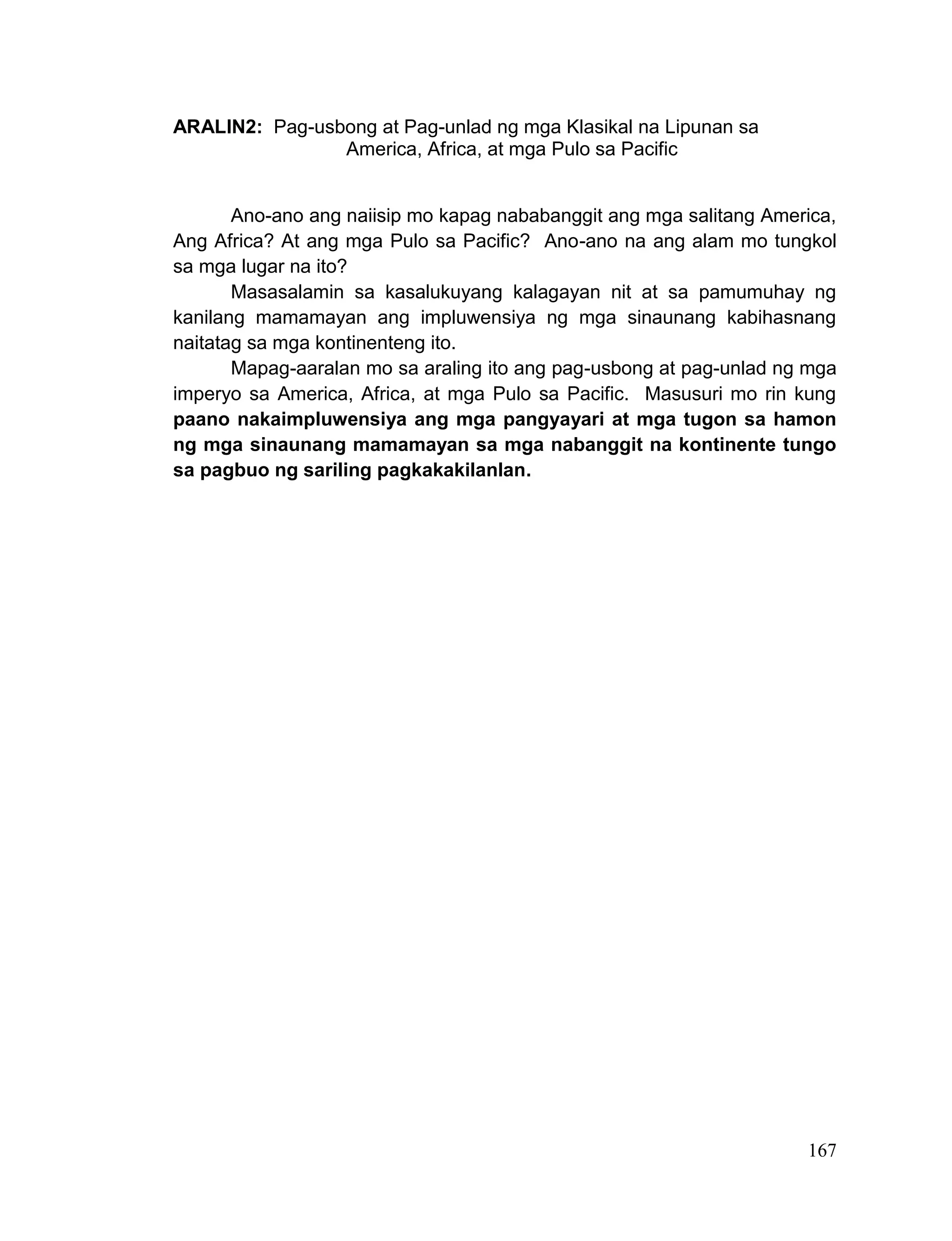 167
ARALIN2: Pag-usbong at Pag-unlad ng mga Klasikal na Lipunan sa
America, Africa, at mga Pulo sa Pacific
Ano-ano ang naiisip mo kapag nababanggit ang mga salitang America,
Ang Africa? At ang mga Pulo sa Pacific? Ano-ano na ang alam mo tungkol
sa mga lugar na ito?
Masasalamin sa kasalukuyang kalagayan nit at sa pamumuhay ng
kanilang mamamayan ang impluwensiya ng mga sinaunang kabihasnang
naitatag sa mga kontinenteng ito.
Mapag-aaralan mo sa araling ito ang pag-usbong at pag-unlad ng mga
imperyo sa America, Africa, at mga Pulo sa Pacific. Masusuri mo rin kung
paano nakaimpluwensiya ang mga pangyayari at mga tugon sa hamon
ng mga sinaunang mamamayan sa mga nabanggit na kontinente tungo
sa pagbuo ng sariling pagkakakilanlan.
 
