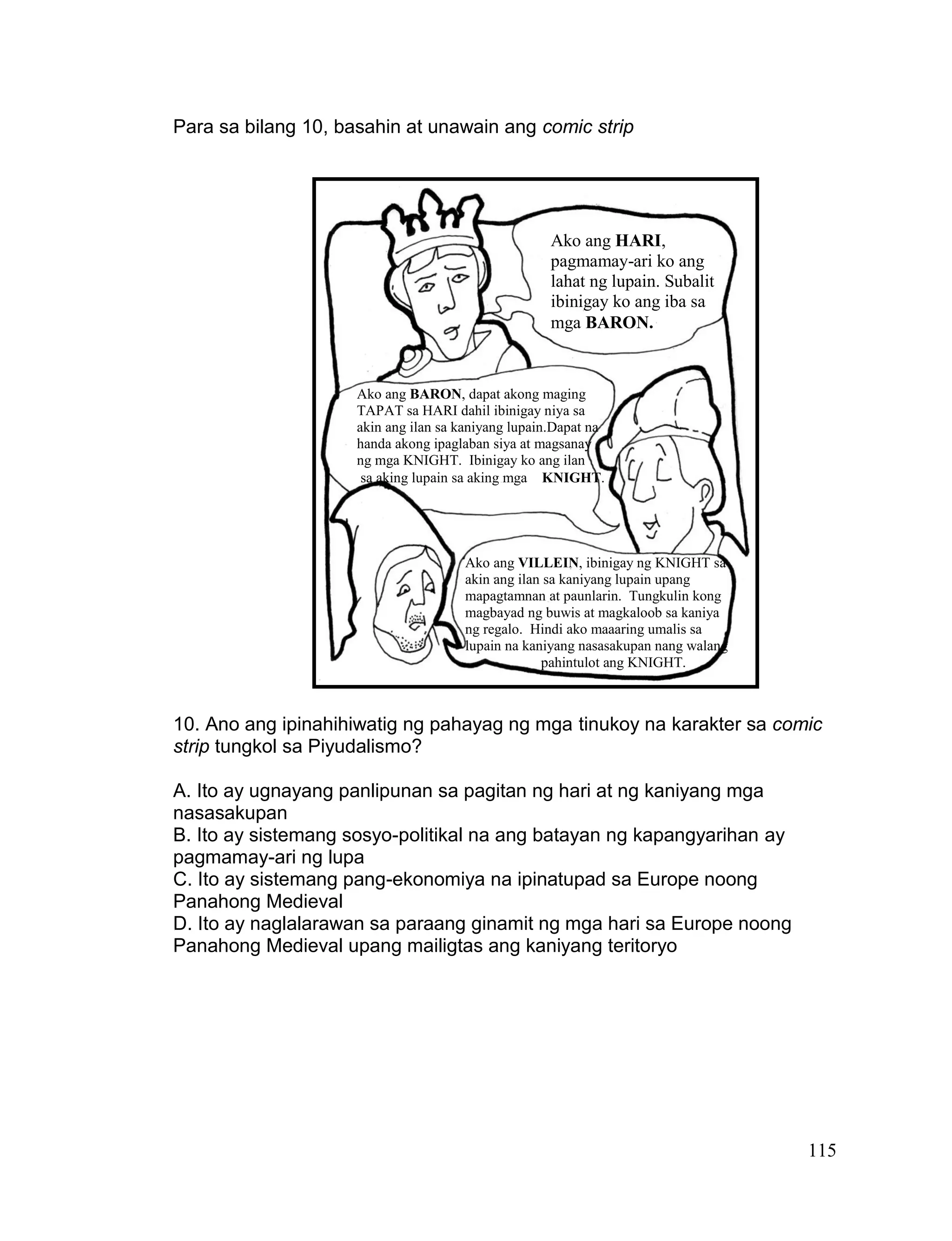 115
Para sa bilang 10, basahin at unawain ang comic strip
10. Ano ang ipinahihiwatig ng pahayag ng mga tinukoy na karakter sa comic
strip tungkol sa Piyudalismo?
A. Ito ay ugnayang panlipunan sa pagitan ng hari at ng kaniyang mga
nasasakupan
B. Ito ay sistemang sosyo-politikal na ang batayan ng kapangyarihan ay
pagmamay-ari ng lupa
C. Ito ay sistemang pang-ekonomiya na ipinatupad sa Europe noong
Panahong Medieval
D. Ito ay naglalarawan sa paraang ginamit ng mga hari sa Europe noong
Panahong Medieval upang mailigtas ang kaniyang teritoryo
Ako ang HARI,
pagmamay-ari ko ang
lahat ng lupain. Subalit
ibinigay ko ang iba sa
mga BARON.
Ako ang BARON, dapat akong maging
TAPAT sa HARI dahil ibinigay niya sa
akin ang ilan sa kaniyang lupain.Dapat na
handa akong ipaglaban siya at magsanay
ng mga KNIGHT. Ibinigay ko ang ilan
sa aking lupain sa aking mga KNIGHT.
Ako ang VILLEIN, ibinigay ng KNIGHT sa
akin ang ilan sa kaniyang lupain upang
mapagtamnan at paunlarin. Tungkulin kong
magbayad ng buwis at magkaloob sa kaniya
ng regalo. Hindi ako maaaring umalis sa
lupain na kaniyang nasasakupan nang walang
pahintulot ang KNIGHT.
 