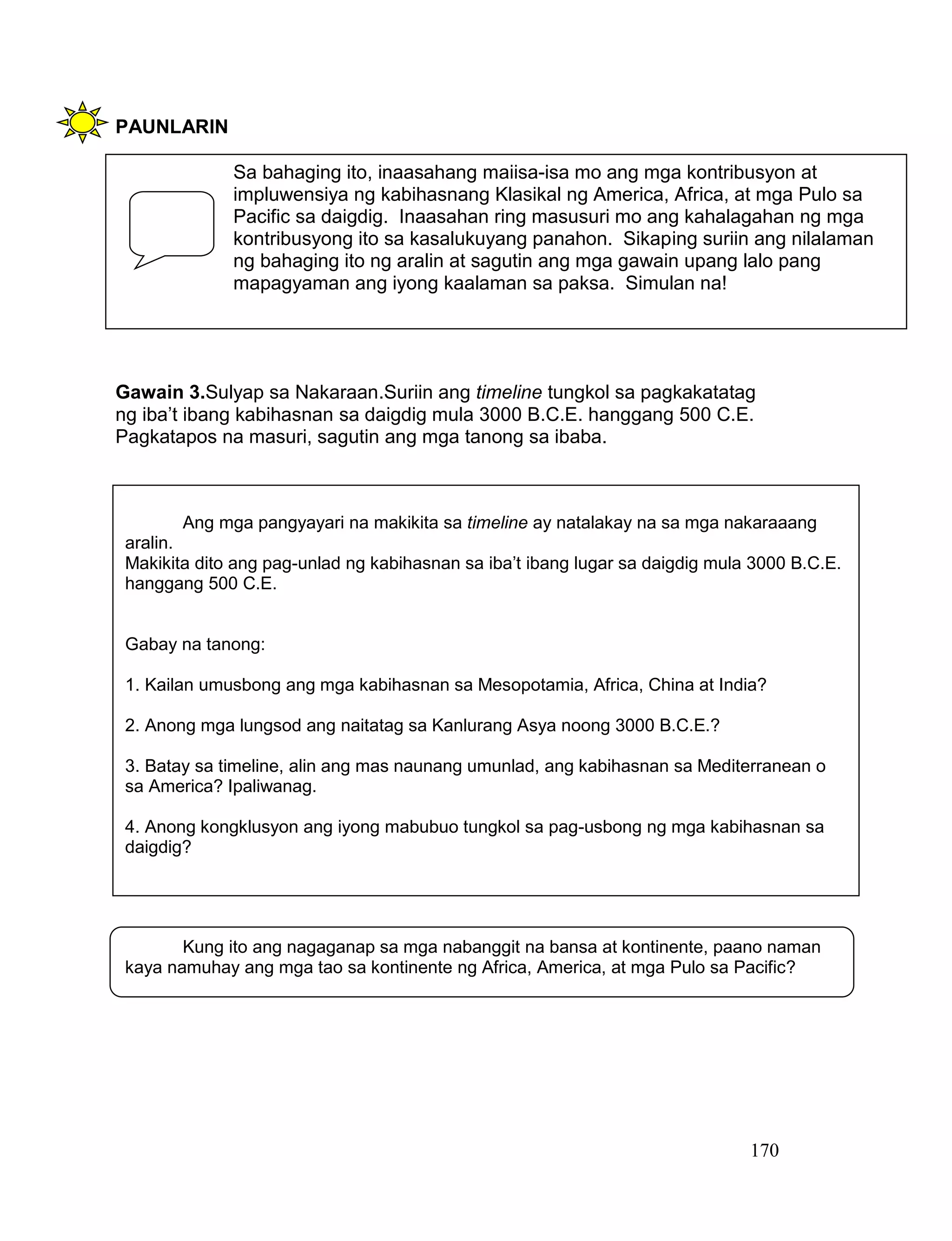 170
PAUNLARIN
Gawain 3.Sulyap sa Nakaraan.Suriin ang timeline tungkol sa pagkakatatag
ng iba’t ibang kabihasnan sa daigdig mula 3000 B.C.E. hanggang 500 C.E.
Pagkatapos na masuri, sagutin ang mga tanong sa ibaba.
Sa bahaging ito, inaasahang maiisa-isa mo ang mga kontribusyon at
impluwensiya ng kabihasnang Klasikal ng America, Africa, at mga Pulo sa
Pacific sa daigdig. Inaasahan ring masusuri mo ang kahalagahan ng mga
kontribusyong ito sa kasalukuyang panahon. Sikaping suriin ang nilalaman
ng bahaging ito ng aralin at sagutin ang mga gawain upang lalo pang
mapagyaman ang iyong kaalaman sa paksa. Simulan na!
Kung ito ang nagaganap sa mga nabanggit na bansa at kontinente, paano naman
kaya namuhay ang mga tao sa kontinente ng Africa, America, at mga Pulo sa Pacific?
Ang mga pangyayari na makikita sa timeline ay natalakay na sa mga nakaraaang
aralin.
Makikita dito ang pag-unlad ng kabihasnan sa iba’t ibang lugar sa daigdig mula 3000 B.C.E.
hanggang 500 C.E.
Gabay na tanong:
1. Kailan umusbong ang mga kabihasnan sa Mesopotamia, Africa, China at India?
2. Anong mga lungsod ang naitatag sa Kanlurang Asya noong 3000 B.C.E.?
3. Batay sa timeline, alin ang mas naunang umunlad, ang kabihasnan sa Mediterranean o
sa America? Ipaliwanag.
4. Anong kongklusyon ang iyong mabubuo tungkol sa pag-usbong ng mga kabihasnan sa
daigdig?
 