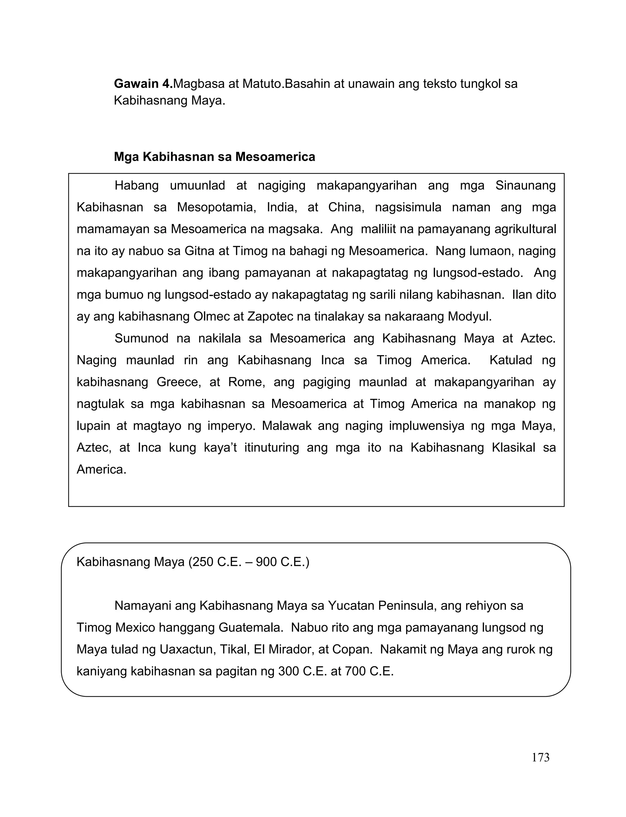 173
Gawain 4.Magbasa at Matuto.Basahin at unawain ang teksto tungkol sa
Kabihasnang Maya.
Mga Kabihasnan sa Mesoamerica
Kabihasnang Maya (250 C.E. – 900 C.E.)
Namayani ang Kabihasnang Maya sa Yucatan Peninsula, ang rehiyon sa
Timog Mexico hanggang Guatemala. Nabuo rito ang mga pamayanang lungsod ng
Maya tulad ng Uaxactun, Tikal, El Mirador, at Copan. Nakamit ng Maya ang rurok ng
kaniyang kabihasnan sa pagitan ng 300 C.E. at 700 C.E.
Habang umuunlad at nagiging makapangyarihan ang mga Sinaunang
Kabihasnan sa Mesopotamia, India, at China, nagsisimula naman ang mga
mamamayan sa Mesoamerica na magsaka. Ang maliliit na pamayanang agrikultural
na ito ay nabuo sa Gitna at Timog na bahagi ng Mesoamerica. Nang lumaon, naging
makapangyarihan ang ibang pamayanan at nakapagtatag ng lungsod-estado. Ang
mga bumuo ng lungsod-estado ay nakapagtatag ng sarili nilang kabihasnan. Ilan dito
ay ang kabihasnang Olmec at Zapotec na tinalakay sa nakaraang Modyul.
Sumunod na nakilala sa Mesoamerica ang Kabihasnang Maya at Aztec.
Naging maunlad rin ang Kabihasnang Inca sa Timog America. Katulad ng
kabihasnang Greece, at Rome, ang pagiging maunlad at makapangyarihan ay
nagtulak sa mga kabihasnan sa Mesoamerica at Timog America na manakop ng
lupain at magtayo ng imperyo. Malawak ang naging impluwensiya ng mga Maya,
Aztec, at Inca kung kaya’t itinuturing ang mga ito na Kabihasnang Klasikal sa
America.
 