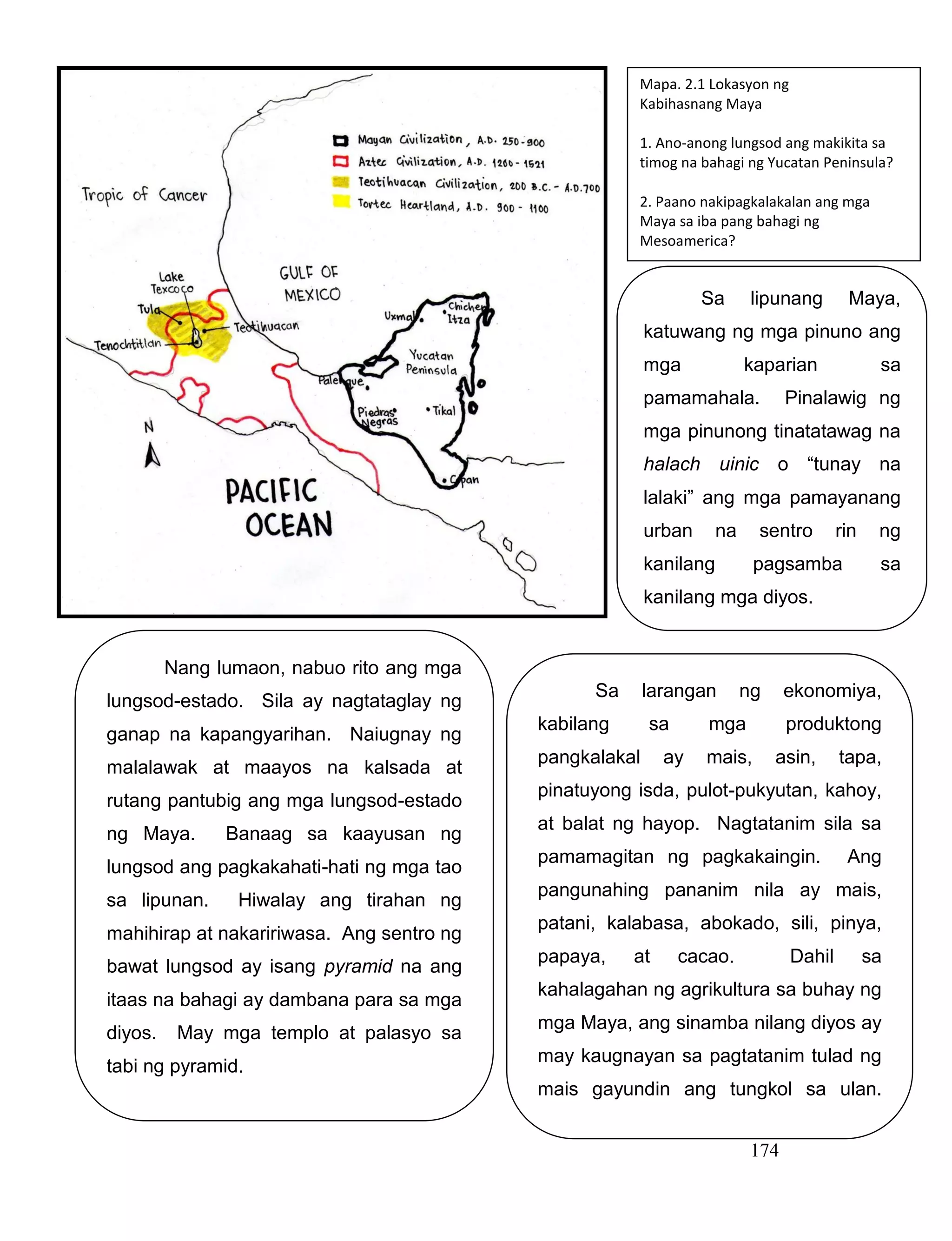 174
Nang lumaon, nabuo rito ang mga
lungsod-estado. Sila ay nagtataglay ng
ganap na kapangyarihan. Naiugnay ng
malalawak at maayos na kalsada at
rutang pantubig ang mga lungsod-estado
ng Maya. Banaag sa kaayusan ng
lungsod ang pagkakahati-hati ng mga tao
sa lipunan. Hiwalay ang tirahan ng
mahihirap at nakaririwasa. Ang sentro ng
bawat lungsod ay isang pyramid na ang
itaas na bahagi ay dambana para sa mga
diyos. May mga templo at palasyo sa
tabi ng pyramid.
.
Mapa. 2.1 Lokasyon ng
Kabihasnang Maya
1. Ano-anong lungsod ang makikita sa
timog na bahagi ng Yucatan Peninsula?
2. Paano nakipagkalakalan ang mga
Maya sa iba pang bahagi ng
Mesoamerica?
Sa larangan ng ekonomiya,
kabilang sa mga produktong
pangkalakal ay mais, asin, tapa,
pinatuyong isda, pulot-pukyutan, kahoy,
at balat ng hayop. Nagtatanim sila sa
pamamagitan ng pagkakaingin. Ang
pangunahing pananim nila ay mais,
patani, kalabasa, abokado, sili, pinya,
papaya, at cacao. Dahil sa
kahalagahan ng agrikultura sa buhay ng
mga Maya, ang sinamba nilang diyos ay
may kaugnayan sa pagtatanim tulad ng
mais gayundin ang tungkol sa ulan.
Sa lipunang Maya,
katuwang ng mga pinuno ang
mga kaparian sa
pamamahala. Pinalawig ng
mga pinunong tinatatawag na
halach uinic o “tunay na
lalaki” ang mga pamayanang
urban na sentro rin ng
kanilang pagsamba sa
kanilang mga diyos.
 