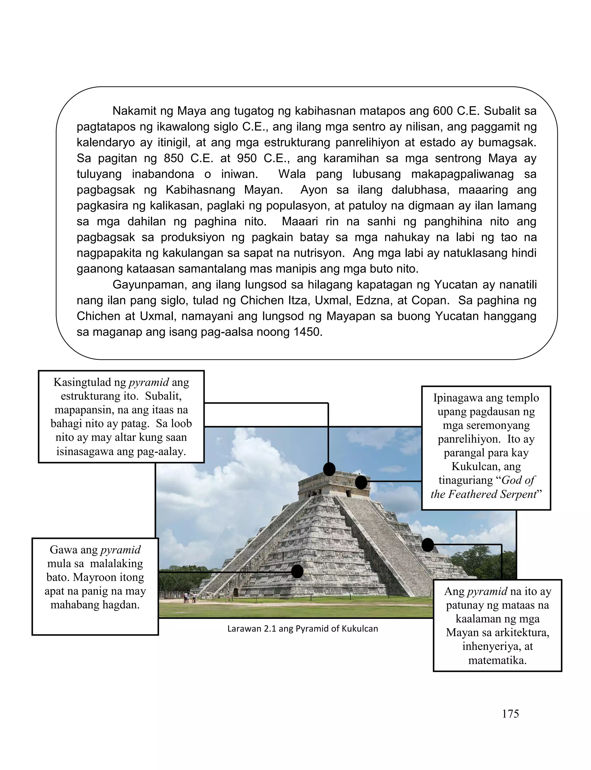 175
Nakamit ng Maya ang tugatog ng kabihasnan matapos ang 600 C.E. Subalit sa
pagtatapos ng ikawalong siglo C.E., ang ilang mga sentro ay nilisan, ang paggamit ng
kalendaryo ay itinigil, at ang mga estrukturang panrelihiyon at estado ay bumagsak.
Sa pagitan ng 850 C.E. at 950 C.E., ang karamihan sa mga sentrong Maya ay
tuluyang inabandona o iniwan. Wala pang lubusang makapagpaliwanag sa
pagbagsak ng Kabihasnang Mayan. Ayon sa ilang dalubhasa, maaaring ang
pagkasira ng kalikasan, paglaki ng populasyon, at patuloy na digmaan ay ilan lamang
sa mga dahilan ng paghina nito. Maaari rin na sanhi ng panghihina nito ang
pagbagsak sa produksiyon ng pagkain batay sa mga nahukay na labi ng tao na
nagpapakita ng kakulangan sa sapat na nutrisyon. Ang mga labi ay natuklasang hindi
gaanong kataasan samantalang mas manipis ang mga buto nito.
Gayunpaman, ang ilang lungsod sa hilagang kapatagan ng Yucatan ay nanatili
nang ilan pang siglo, tulad ng Chichen Itza, Uxmal, Edzna, at Copan. Sa paghina ng
Chichen at Uxmal, namayani ang lungsod ng Mayapan sa buong Yucatan hanggang
sa maganap ang isang pag-aalsa noong 1450.
Kasingtulad ng pyramid ang
estrukturang ito. Subalit,
mapapansin, na ang itaas na
bahagi nito ay patag. Sa loob
nito ay may altar kung saan
isinasagawa ang pag-aalay.
Ipinagawa ang templo
upang pagdausan ng
mga seremonyang
panrelihiyon. Ito ay
parangal para kay
Kukulcan, ang
tinaguriang “God of
the Feathered Serpent”
Gawa ang pyramid
mula sa malalaking
bato. Mayroon itong
apat na panig na may
mahabang hagdan.
Ang pyramid na ito ay
patunay ng mataas na
kaalaman ng mga
Mayan sa arkitektura,
inhenyeriya, at
matematika.
Larawan 2.1 ang Pyramid of Kukulcan
 