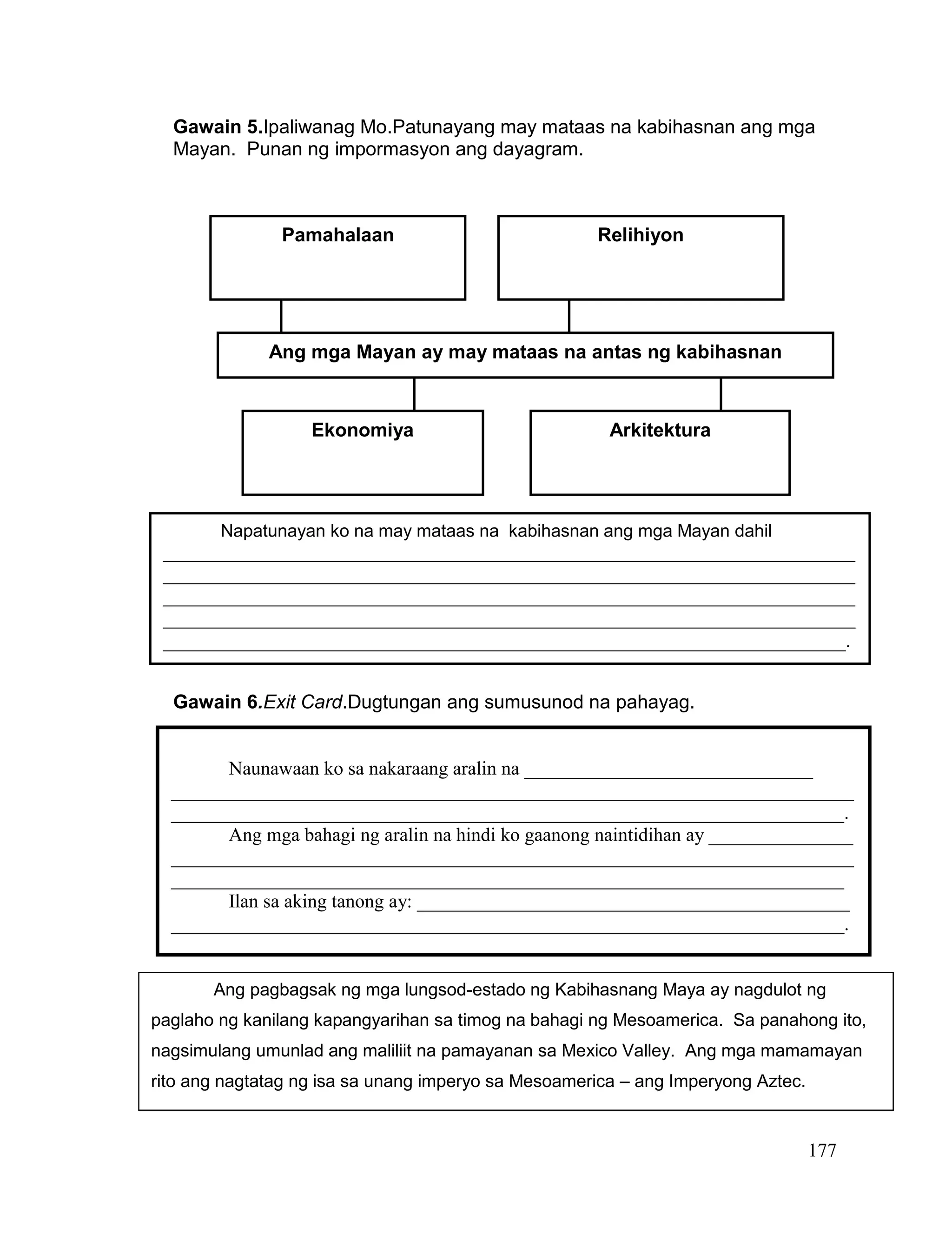 177
Gawain 5.Ipaliwanag Mo.Patunayang may mataas na kabihasnan ang mga
Mayan. Punan ng impormasyon ang dayagram.
Gawain 6.Exit Card.Dugtungan ang sumusunod na pahayag.
GAWAIN 7.INFOCOLLAGE.Paunlarin ang iyong kaalaman at pag-unawa
tungkol sa Kabihasnang Aztec sa pamamagitan ng pagsusuri sa sumusunod
na impormasyon.
Ang mga Mayan ay may mataas na antas ng kabihasnan
Pamahalaan
Ekonomiya
Relihiyon
Arkitektura
Napatunayan ko na may mataas na kabihasnan ang mga Mayan dahil
________________________________________________________________________
________________________________________________________________________
________________________________________________________________________
________________________________________________________________________
_______________________________________________________________________.
Naunawaan ko sa nakaraang aralin na ______________________________
_______________________________________________________________________
______________________________________________________________________.
Ang mga bahagi ng aralin na hindi ko gaanong naintidihan ay _______________
_______________________________________________________________________
______________________________________________________________________
Ilan sa aking tanong ay: _____________________________________________
______________________________________________________________________.
Ang pagbagsak ng mga lungsod-estado ng Kabihasnang Maya ay nagdulot ng
paglaho ng kanilang kapangyarihan sa timog na bahagi ng Mesoamerica. Sa panahong ito,
nagsimulang umunlad ang maliliit na pamayanan sa Mexico Valley. Ang mga mamamayan
rito ang nagtatag ng isa sa unang imperyo sa Mesoamerica – ang Imperyong Aztec.
 