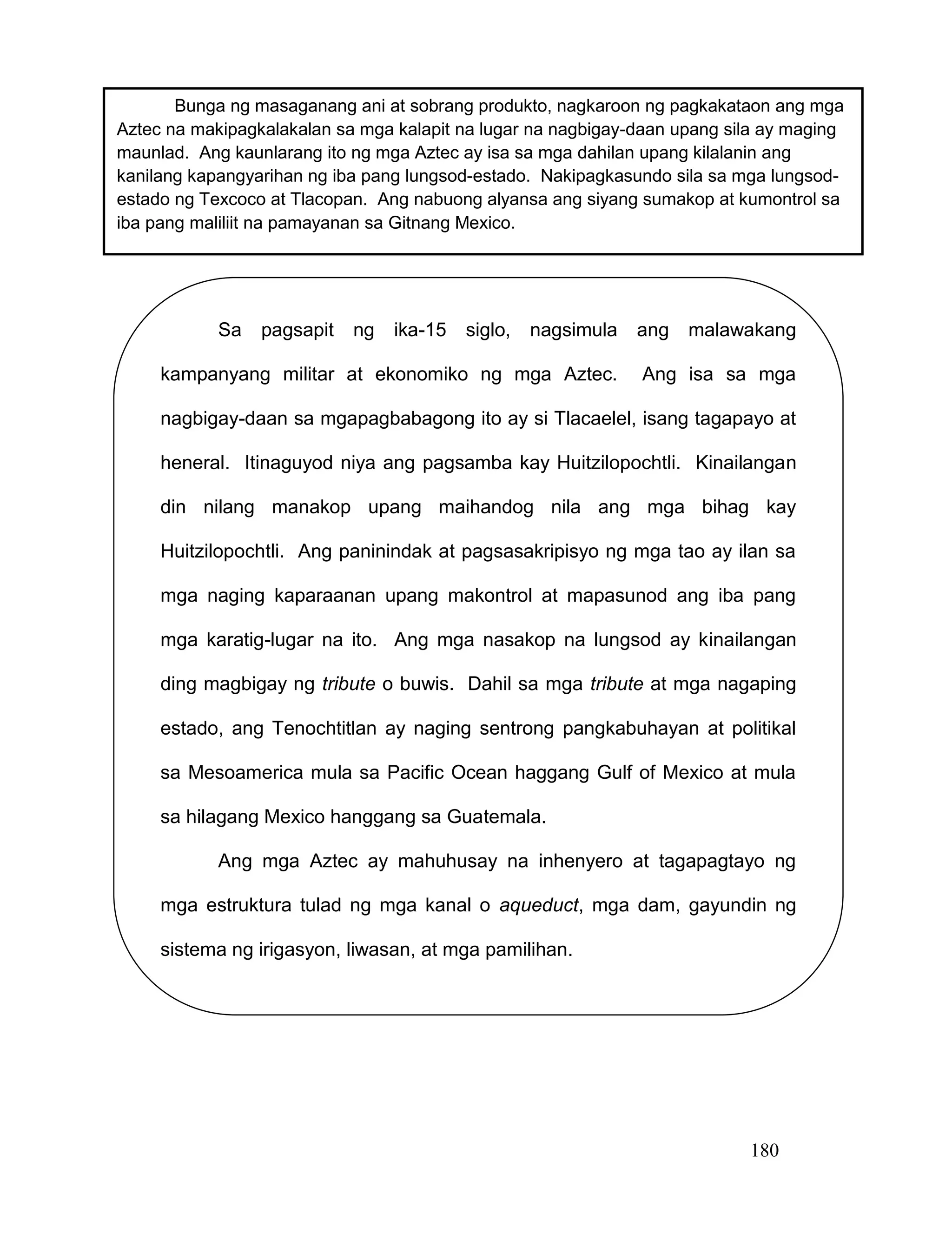 180
Sa pagsapit ng ika-15 siglo, nagsimula ang malawakang
kampanyang militar at ekonomiko ng mga Aztec. Ang isa sa mga
nagbigay-daan sa mgapagbabagong ito ay si Tlacaelel, isang tagapayo at
heneral. Itinaguyod niya ang pagsamba kay Huitzilopochtli. Kinailangan
din nilang manakop upang maihandog nila ang mga bihag kay
Huitzilopochtli. Ang paninindak at pagsasakripisyo ng mga tao ay ilan sa
mga naging kaparaanan upang makontrol at mapasunod ang iba pang
mga karatig-lugar na ito. Ang mga nasakop na lungsod ay kinailangan
ding magbigay ng tribute o buwis. Dahil sa mga tribute at mga nagaping
estado, ang Tenochtitlan ay naging sentrong pangkabuhayan at politikal
sa Mesoamerica mula sa Pacific Ocean haggang Gulf of Mexico at mula
sa hilagang Mexico hanggang sa Guatemala.
Ang mga Aztec ay mahuhusay na inhenyero at tagapagtayo ng
mga estruktura tulad ng mga kanal o aqueduct, mga dam, gayundin ng
sistema ng irigasyon, liwasan, at mga pamilihan.
Bunga ng masaganang ani at sobrang produkto, nagkaroon ng pagkakataon ang mga
Aztec na makipagkalakalan sa mga kalapit na lugar na nagbigay-daan upang sila ay maging
maunlad. Ang kaunlarang ito ng mga Aztec ay isa sa mga dahilan upang kilalanin ang
kanilang kapangyarihan ng iba pang lungsod-estado. Nakipagkasundo sila sa mga lungsod-
estado ng Texcoco at Tlacopan. Ang nabuong alyansa ang siyang sumakop at kumontrol sa
iba pang maliliit na pamayanan sa Gitnang Mexico.
 