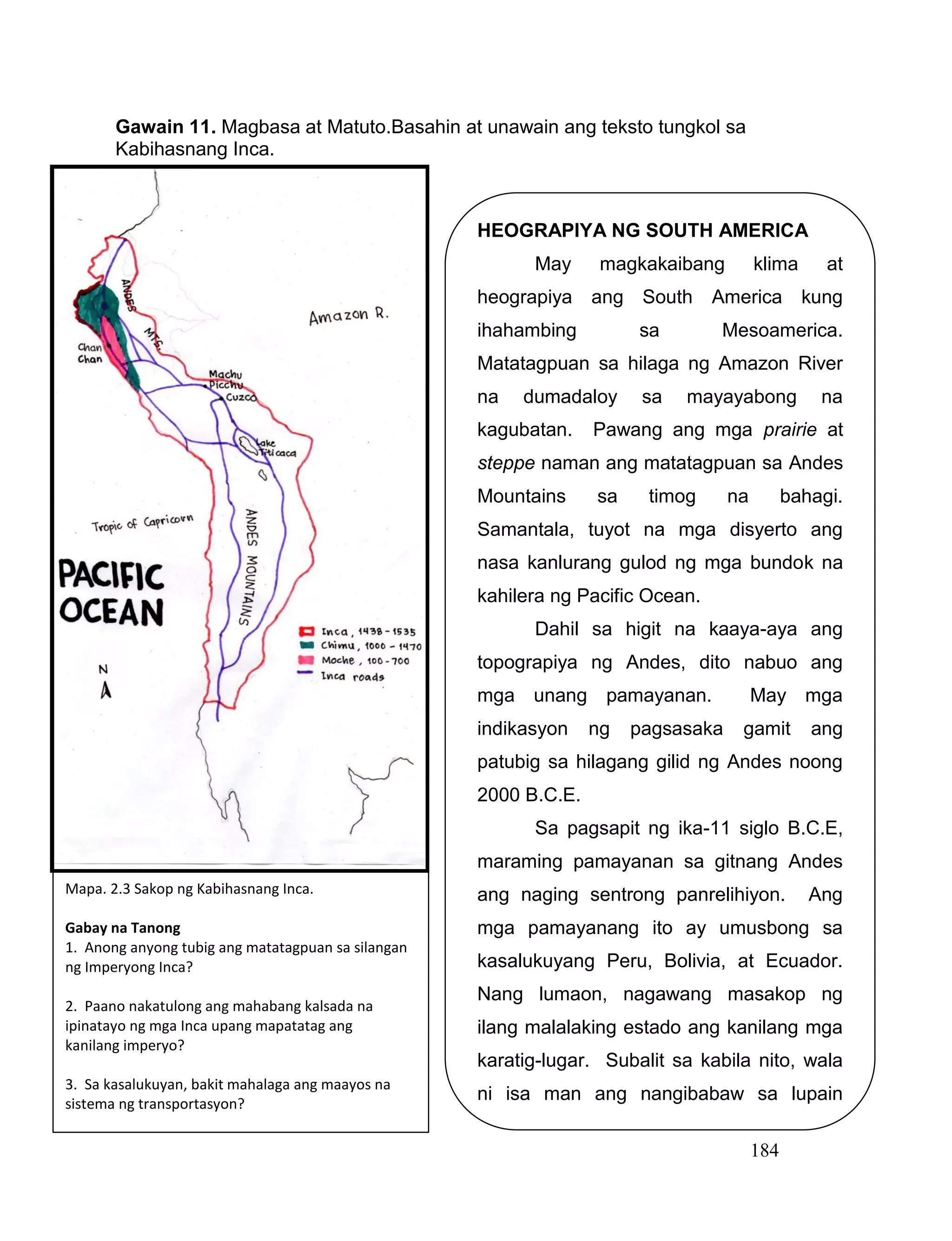 184
Gawain 11. Magbasa at Matuto.Basahin at unawain ang teksto tungkol sa
Kabihasnang Inca.
HEOGRAPIYA NG SOUTH AMERICA
May magkakaibang klima at
heograpiya ang South America kung
ihahambing sa Mesoamerica.
Matatagpuan sa hilaga ng Amazon River
na dumadaloy sa mayayabong na
kagubatan. Pawang ang mga prairie at
steppe naman ang matatagpuan sa Andes
Mountains sa timog na bahagi.
Samantala, tuyot na mga disyerto ang
nasa kanlurang gulod ng mga bundok na
kahilera ng Pacific Ocean.
Dahil sa higit na kaaya-aya ang
topograpiya ng Andes, dito nabuo ang
mga unang pamayanan. May mga
indikasyon ng pagsasaka gamit ang
patubig sa hilagang gilid ng Andes noong
2000 B.C.E.
Sa pagsapit ng ika-11 siglo B.C.E,
maraming pamayanan sa gitnang Andes
ang naging sentrong panrelihiyon. Ang
mga pamayanang ito ay umusbong sa
kasalukuyang Peru, Bolivia, at Ecuador.
Nang lumaon, nagawang masakop ng
ilang malalaking estado ang kanilang mga
karatig-lugar. Subalit sa kabila nito, wala
ni isa man ang nangibabaw sa lupain
hanggang sa pagsapit ng ika-15 siglo.
Mapa. 2.3 Sakop ng Kabihasnang Inca.
Gabay na Tanong
1. Anong anyong tubig ang matatagpuan sa silangan
ng Imperyong Inca?
2. Paano nakatulong ang mahabang kalsada na
ipinatayo ng mga Inca upang mapatatag ang
kanilang imperyo?
3. Sa kasalukuyan, bakit mahalaga ang maayos na
sistema ng transportasyon?
 