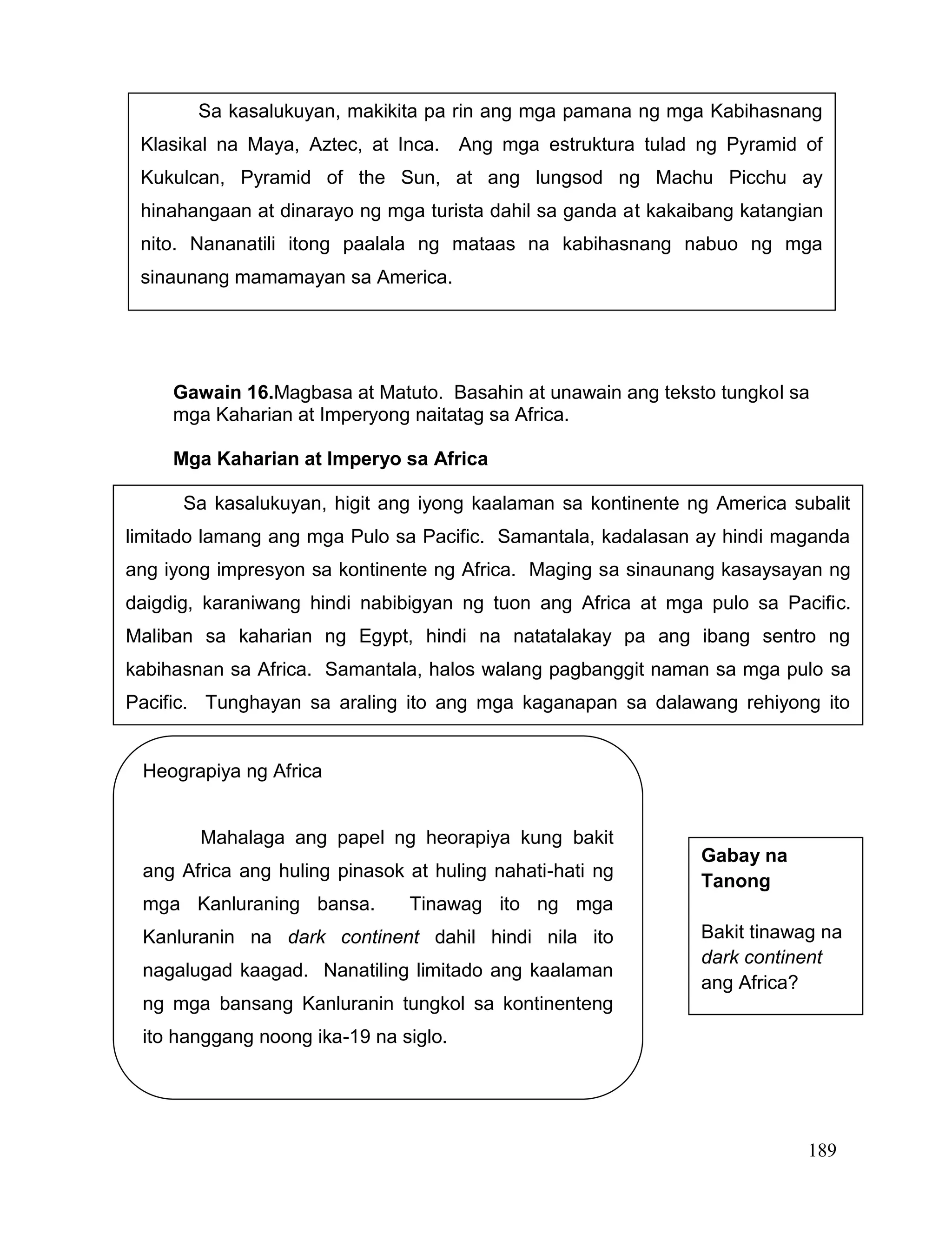 189
Gawain 16.Magbasa at Matuto. Basahin at unawain ang teksto tungkol sa
mga Kaharian at Imperyong naitatag sa Africa.
Mga Kaharian at Imperyo sa Africa
Sa kasalukuyan, makikita pa rin ang mga pamana ng mga Kabihasnang
Klasikal na Maya, Aztec, at Inca. Ang mga estruktura tulad ng Pyramid of
Kukulcan, Pyramid of the Sun, at ang lungsod ng Machu Picchu ay
hinahangaan at dinarayo ng mga turista dahil sa ganda at kakaibang katangian
nito. Nananatili itong paalala ng mataas na kabihasnang nabuo ng mga
sinaunang mamamayan sa America.
Sa kasalukuyan, higit ang iyong kaalaman sa kontinente ng America subalit
limitado lamang ang mga Pulo sa Pacific. Samantala, kadalasan ay hindi maganda
ang iyong impresyon sa kontinente ng Africa. Maging sa sinaunang kasaysayan ng
daigdig, karaniwang hindi nabibigyan ng tuon ang Africa at mga pulo sa Pacific.
Maliban sa kaharian ng Egypt, hindi na natatalakay pa ang ibang sentro ng
kabihasnan sa Africa. Samantala, halos walang pagbanggit naman sa mga pulo sa
Pacific. Tunghayan sa araling ito ang mga kaganapan sa dalawang rehiyong ito
noong sinaunang panahon.
Heograpiya ng Africa
Mahalaga ang papel ng heorapiya kung bakit
ang Africa ang huling pinasok at huling nahati-hati ng
mga Kanluraning bansa. Tinawag ito ng mga
Kanluranin na dark continent dahil hindi nila ito
nagalugad kaagad. Nanatiling limitado ang kaalaman
ng mga bansang Kanluranin tungkol sa kontinenteng
ito hanggang noong ika-19 na siglo.
Gabay na
Tanong
Bakit tinawag na
dark continent
ang Africa?
 