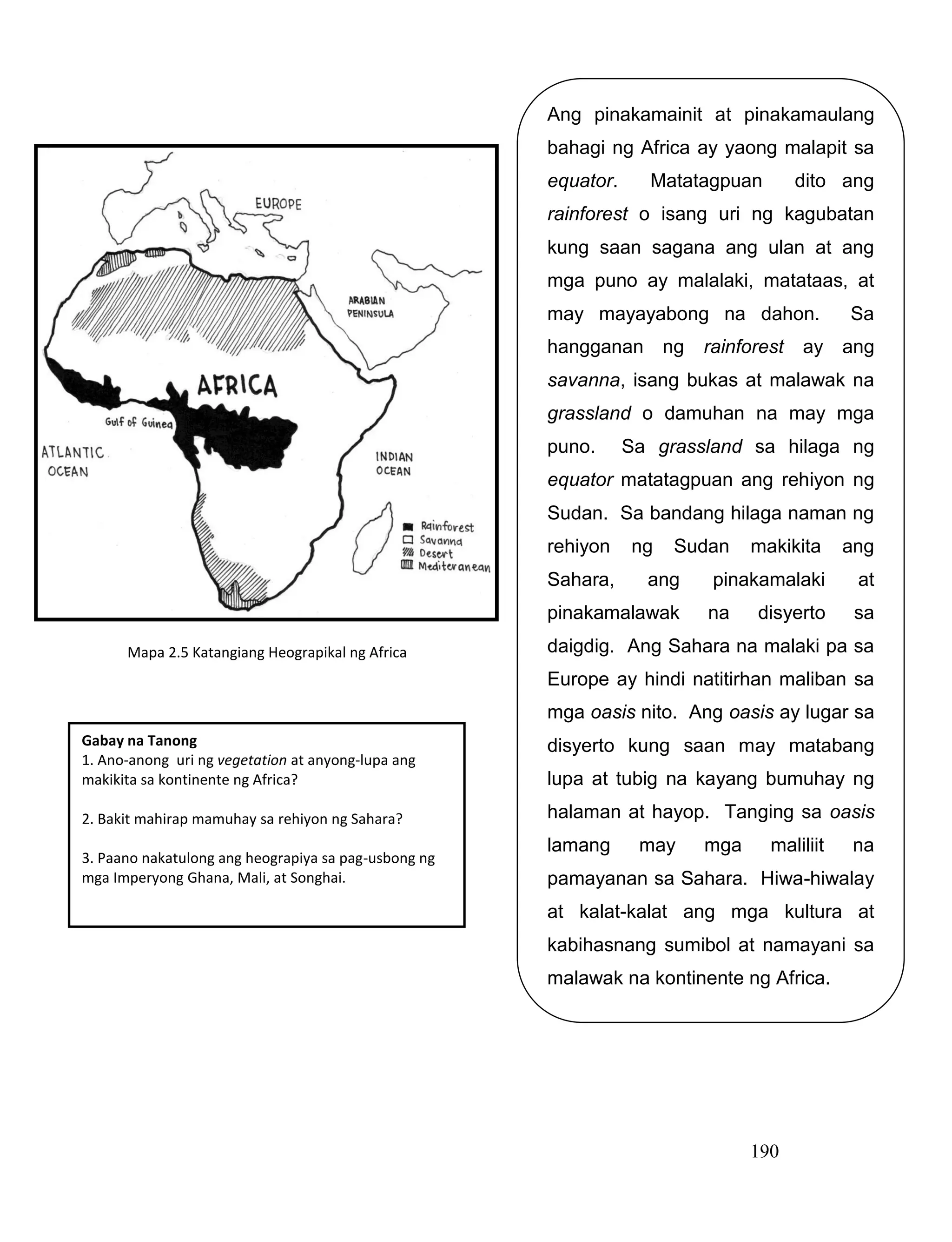 190
Gabay na Tanong
1. Ano-anong uri ng vegetation at anyong-lupa ang
makikita sa kontinente ng Africa?
2. Bakit mahirap mamuhay sa rehiyon ng Sahara?
3. Paano nakatulong ang heograpiya sa pag-usbong ng
mga Imperyong Ghana, Mali, at Songhai.
Ang pinakamainit at pinakamaulang
bahagi ng Africa ay yaong malapit sa
equator. Matatagpuan dito ang
rainforest o isang uri ng kagubatan
kung saan sagana ang ulan at ang
mga puno ay malalaki, matataas, at
may mayayabong na dahon. Sa
hangganan ng rainforest ay ang
savanna, isang bukas at malawak na
grassland o damuhan na may mga
puno. Sa grassland sa hilaga ng
equator matatagpuan ang rehiyon ng
Sudan. Sa bandang hilaga naman ng
rehiyon ng Sudan makikita ang
Sahara, ang pinakamalaki at
pinakamalawak na disyerto sa
daigdig. Ang Sahara na malaki pa sa
Europe ay hindi natitirhan maliban sa
mga oasis nito. Ang oasis ay lugar sa
disyerto kung saan may matabang
lupa at tubig na kayang bumuhay ng
halaman at hayop. Tanging sa oasis
lamang may mga maliliit na
pamayanan sa Sahara. Hiwa-hiwalay
at kalat-kalat ang mga kultura at
kabihasnang sumibol at namayani sa
malawak na kontinente ng Africa.
Mapa 2.5 Katangiang Heograpikal ng Africa
 